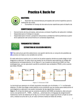 2
 Aprender las características principales del control repetitivo para la
realización de ciclos.
 Consolidar el manejo de las estructuras repetitivas para el diseño de
Practica 4. Bucle For
Esta estructura permite seleccionar una opción dentro de un conjunto de posibles op-
ciones con base a una variable de control.
En este estructura cuenta con un menú en la parte superior donde se puede elegir el sub-
diagrama a ejecutar. En este menú se puede ver la condición para ejecutar el código del
subdiabrama correspondiente. En la Figura 5.1 se muestra la estructura CASE con dos
subdiagramas, uno se ejecutará cuando la condición sea verdadera (TRUE) y otro cuando
sea falsa (FALSE).
OBJETIVOS:
COMPETENCIAS A DESARROLLAR:
 Conocimiento de los principios, estructuras y sintaxis VI gráfica de selección múltiple.
 Capacidad para el trabajo en equipo.
 Capacidad para innovar y proponer soluciones a problemas teórico-prácticos a partir
de la aplicación del conocimiento en contextos específicos.
FUNDAMENTOS TEÓRICOS
ESTRUCTURA DE SELECCIÓN MÚLTIPLE
La terminal que aparece en el lado izquierdo marcado con el símbolo <<?>> es llamado
selector. El valor que llega a este selector es la condición que se evalúa para seleccionar el
sub diagrama a ejecutar y se puede manipular de las siguientes manera:
Caso 1. Si el tipo de datos que se conecta al selector del CASE es booleano, éste actuará
como una sentencia IF… THEN … ELSE (si … entonces) de un lenguaje de programación
tradicional. Como se observa en la Fig. 5.2. Si A es mayor o igual que B se cumple la condi-
ción y realiza la suma de A y B, en caso contrario realiza al resta de ambos.
Figura 5.1 Estructura CASE
 