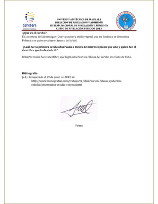 UNIVERSIDAD TÉCNICA DE MACHALA
DIRECCIÓN DE NIVELACIÓN Y ADMISIÓN
SISTEMA NACIONAL DE NIVELACIÓN Y ADMISION
CURSO DE NIVELACIÓN PERIODO 2013

-¿Qué es el corcho?
Es la corteza del alcornoque (Quercussuber), tejido vegetal que en Botánica se denomina
Felema y es quien recubre el tronco del árbol.
-¿Cuál fue la primera célula observada a través de microscopioen que año y quien fue el
científico que la descubrió?
Roberth Hooke fue el científico que logró observar las células del corcho en el año de 1665.

Bibliografía
(s.f.). Recuperado el 19 de junio de 2013, de
http://www.monografias.com/trabajos91/observacion-celulas-epidermiscebolla/observacion-celulas-corcho.shtml

Firma

 