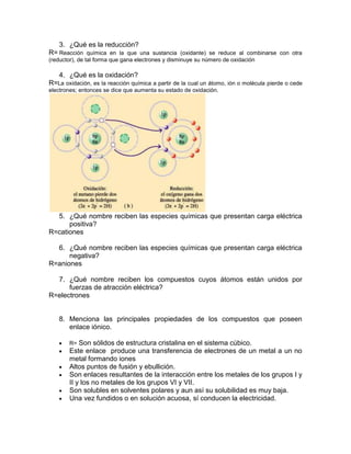 3. ¿Qué es la reducción?
R= Reacción química en la que una sustancia (oxidante) se reduce al combinarse con otra
(reductor), de tal forma que gana electrones y disminuye su número de oxidación

   4. ¿Qué es la oxidación?
R=La oxidación, es la reacción química a partir de la cual un átomo, ión o molécula pierde o cede
electrones; entonces se dice que aumenta su estado de oxidación.




  5. ¿Qué nombre reciben las especies químicas que presentan carga eléctrica
      positiva?
R=cationes

  6. ¿Qué nombre reciben las especies químicas que presentan carga eléctrica
      negativa?
R=aniones

  7. ¿Qué nombre reciben los compuestos cuyos átomos están unidos por
      fuerzas de atracción eléctrica?
R=electrones


   8. Menciona las principales propiedades de los compuestos que poseen
      enlace iónico.

       R=  Son sólidos de estructura cristalina en el sistema cúbico.
       Este enlace produce una transferencia de electrones de un metal a un no
       metal formando iones
       Altos puntos de fusión y ebullición.
       Son enlaces resultantes de la interacción entre los metales de los grupos I y
       II y los no metales de los grupos VI y VII.
       Son solubles en solventes polares y aun así su solubilidad es muy baja.
       Una vez fundidos o en solución acuosa, sí conducen la electricidad.
 