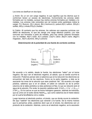 Los iones se clasifican en dos tipos:

a) Anión: Es un ion con carga negativa, lo que significa que los átomos que lo
conforman tienen un exceso de electrones. Comúnmente los aniones están
formados por no metales, aunque hay ciertos aniones formados por metales y no
metales. Los aniones más conocidos son (el número entre paréntesis indica la
carga): F(-) fluoruro ,Cl(-) cloruro ,Br(-) bromuro,I(-) yoduro,S(2-) sulfuro ,SO4(2-)
sulfato ,NO3(-) nitrato,PO4(3-) fosfato .

b) Catión: Al contrario que los aniones, los cationes son especies químicas con
déficit de electrones, lo que les otorga una carga eléctrica positiva. Los más
comunes son formados a partir de metales, pero hay ciertos cationes formados
con no metales. Na(+) sodio ,K(+) potasio ,Ca(2+) calcio ,Ba(2+) bario ,Mg(2+)
magnesio , Al(3+) aluminio ,NH4(+) amonio

       Determinación de la polaridad de una fuente de corriente continúa




De acuerdo a lo sabido, desde la fuente, los electrones "salen" por el borne
negativo. De aquí van al electrodo negativo, el cátodo, que es donde ocurrirá la
reducción. Podemos pensar esto si sabemos que en la reducción los electrones se
encuentran del lado de los reactivos. Como es la parte negativa, a éste se le
asociarán los iones de la solución que sean positivos: Na+. De acuerdo a la regla
práctica, sabemos que si en el cátodo, el catión en solución es de la primer
columna de la tabla periódica (a ésta pertenece el Na), lo que se reducirá será el
agua de la solución. Por ende, la reacción catódica será: 2 H2O (l) + 2 e- --> H2 (g) +
2 OH-(ac). En la cual se ve que se forma hidrógeno gaseoso, además de hidróxido,
que se unirá con el sodio dando NaOH(ac), que como sabemos da el medio básico
por el cual la fenolftaleína viró a violeta.
Luego tenemos el electrodo positivo, el ánodo, que es donde ocurre la oxidación.
De aquí "saldrán" los electrones que volverán a la fuente. De la misma manera
que lo pensamos antes, podemos decir que en el ánodo, los electrones son un
producto de la oxidación. Además, como es el electrodo negativo, se le asociarán
 