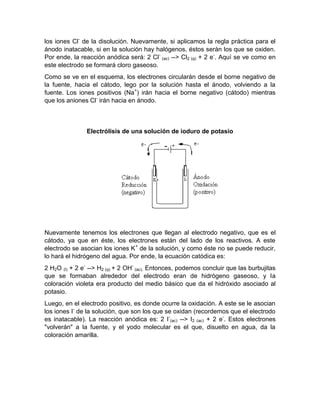 los iones Cl- de la disolución. Nuevamente, si aplicamos la regla práctica para el
ánodo inatacable, si en la solución hay halógenos, éstos serán los que se oxiden.
Por ende, la reacción anódica será: 2 Cl- (ac) --> Cl2 (g) + 2 e-. Aquí se ve como en
este electrodo se formará cloro gaseoso.
Como se ve en el esquema, los electrones circularán desde el borne negativo de
la fuente, hacia el cátodo, lego por la solución hasta el ánodo, volviendo a la
fuente. Los iones positivos (Na+) irán hacia el borne negativo (cátodo) mientras
que los aniones Cl- irán hacia en ánodo.



               Electrólisis de una solución de ioduro de potasio




Nuevamente tenemos los electrones que llegan al electrodo negativo, que es el
cátodo, ya que en éste, los electrones están del lado de los reactivos. A este
electrodo se asocian los iones K+ de la solución, y como éste no se puede reducir,
lo hará el hidrógeno del agua. Por ende, la ecuación catódica es:
2 H2O (l) + 2 e- --> H2 (g) + 2 OH- (ac). Entonces, podemos concluir que las burbujitas
que se formaban alrededor del electrodo eran de hidrógeno gaseoso, y la
coloración violeta era producto del medio básico que da el hidróxido asociado al
potasio.
Luego, en el electrodo positivo, es donde ocurre la oxidación. A este se le asocian
los iones I- de la solución, que son los que se oxidan (recordemos que el electrodo
es inatacable). La reacción anódica es: 2 I-(ac) --> I2 (ac) + 2 e-. Estos electrones
"volverán" a la fuente, y el yodo molecular es el que, disuelto en agua, da la
coloración amarilla.
 