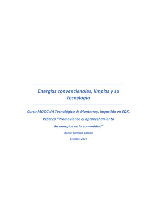 Energías convencionales, limpias y su
tecnología
Curso MOOC del Tecnológico de Monterrey, impartido en EDX.
Práctica “Promoviendo el aprovechamiento
de energías en la comunidad”
Autor: Santiago Casado
Ecuador, 2021
 