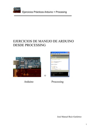 Ejercicios Prácticos Arduino + Procesing
1
EJERCICIOS DE MANEJO DE ARDUINO
DESDE PROCESSING
+
Arduino Processing
José Manuel Ruiz Gutiérrez
 