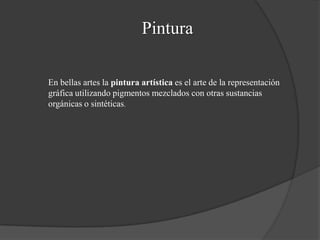Pintura
En bellas artes la pintura artística es el arte de la representación
gráfica utilizando pigmentos mezclados con otras sustancias
orgánicas o sintéticas.
 