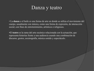 Danza y teatro
• La danza o el baile es una forma de arte en donde se utiliza el movimiento del
cuerpo, usualmente con música, como una forma de expresión, de interacción
social, con fines de entretenimiento, artísticos o religiosos.
•El teatro es la rama del arte escénico relacionada con la actuación, que
representa historias frente a una audiencia usando una combinación de
discurso, gestos, escenografía, música sonido y espectáculo.
 