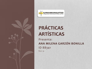 PRÁCTICAS 
ARTÍSTICAS 
Presenta: 
ANA MILENA GARZÓN BONILLA 
ID 88341 
Nov-14 
 