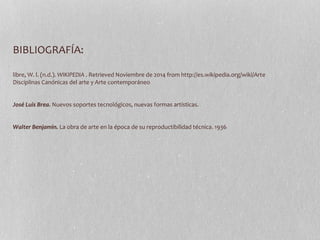 BIBLIOGRAFÍA: 
libre, W. l. (n.d.). WIKIPEDIA . Retrieved Noviembre de 2014 from http://es.wikipedia.org/wiki/Arte 
Disciplinas Canónicas del arte y Arte contemporáneo 
José Luis Brea. Nuevos soportes tecnológicos, nuevas formas artísticas. 
Walter Benjamin. La obra de arte en la época de su reproductibilidad técnica. 1936 
