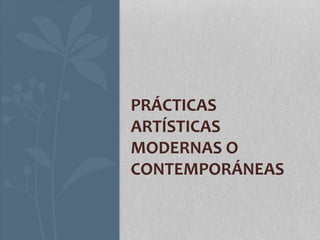 PRÁCTICAS 
ARTÍSTICAS 
MODERNAS O 
CONTEMPORÁNEAS 
 