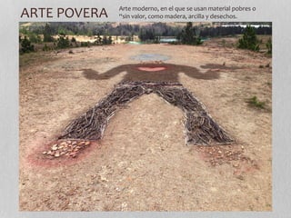 ARTE POVERA Arte moderno, en el que se usan material pobres o 
“sin valor, como madera, arcilla y desechos. 
 