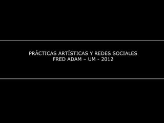 PRÁCTICAS ARTÍSTICAS Y REDES SOCIALES
FRED ADAM – UM - 2012
 