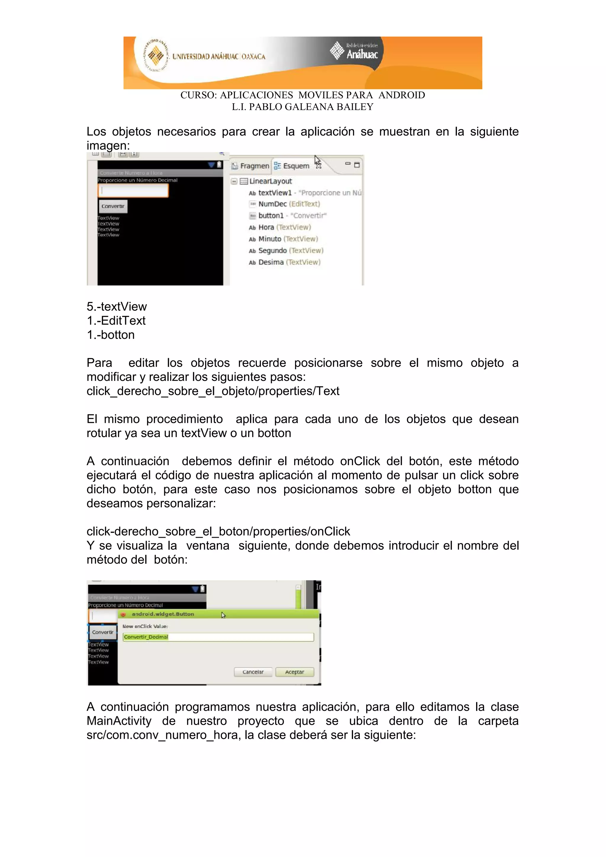 CURSO: APLICACIONES MOVILES PARA ANDROID
L.I. PABLO GALEANA BAILEY
Los objetos necesarios para crear la aplicación se muestran en la siguiente
imagen:
5.-textView
1.-EditText
1.-botton
Para editar los objetos recuerde posicionarse sobre el mismo objeto a
modificar y realizar los siguientes pasos:
click_derecho_sobre_el_objeto/properties/Text
El mismo procedimiento aplica para cada uno de los objetos que desean
rotular ya sea un textView o un botton
A continuación debemos definir el método onClick del botón, este método
ejecutará el código de nuestra aplicación al momento de pulsar un click sobre
dicho botón, para este caso nos posicionamos sobre el objeto botton que
deseamos personalizar:
click-derecho_sobre_el_boton/properties/onClick
Y se visualiza la ventana siguiente, donde debemos introducir el nombre del
método del botón:
A continuación programamos nuestra aplicación, para ello editamos la clase
MainActivity de nuestro proyecto que se ubica dentro de la carpeta
src/com.conv_numero_hora, la clase deberá ser la siguiente:
 