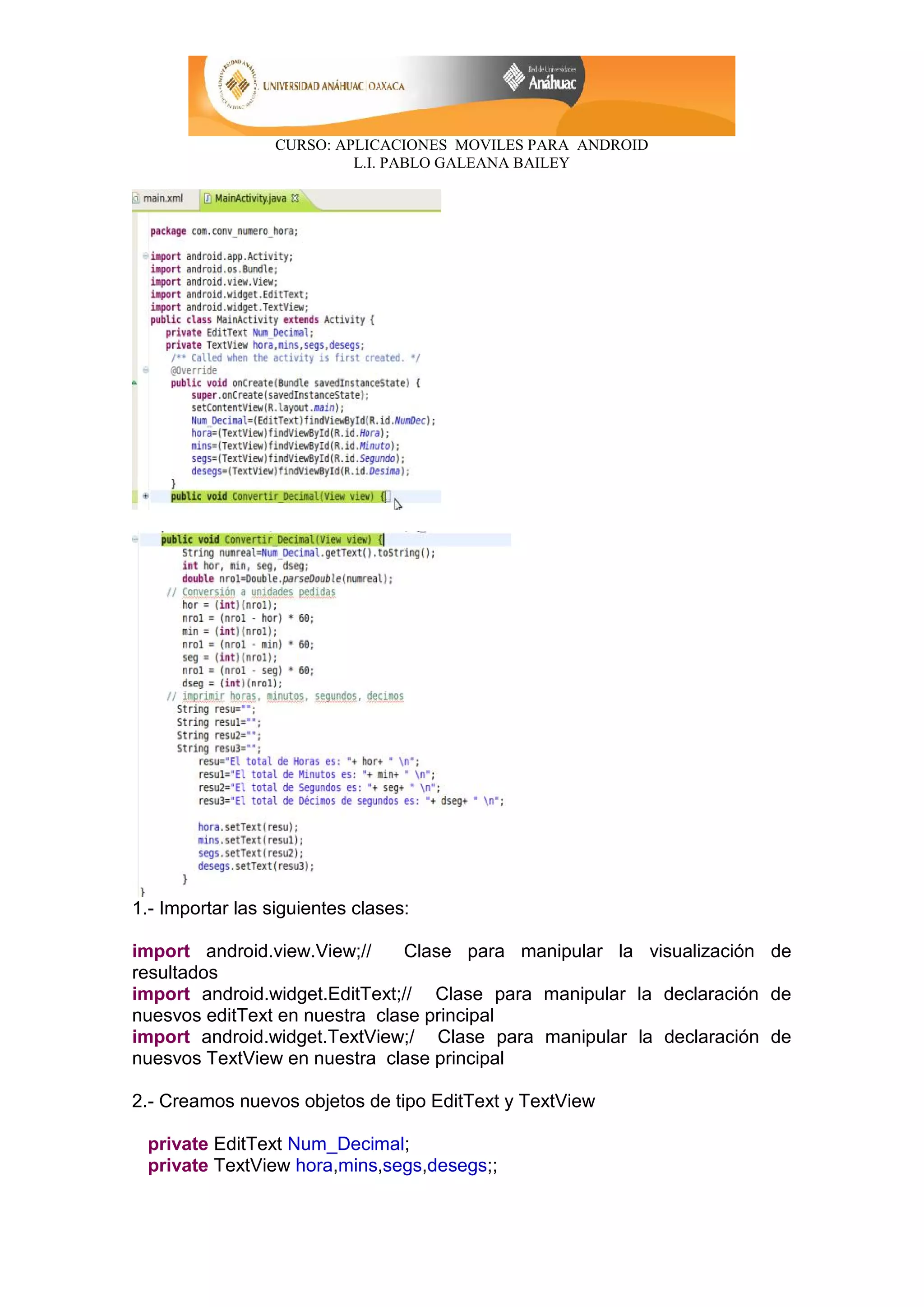 CURSO: APLICACIONES MOVILES PARA ANDROID
L.I. PABLO GALEANA BAILEY
1.- Importar las siguientes clases:
import android.view.View;// Clase para manipular la visualización de
resultados
import android.widget.EditText;// Clase para manipular la declaración de
nuesvos editText en nuestra clase principal
import android.widget.TextView;/ Clase para manipular la declaración de
nuesvos TextView en nuestra clase principal
2.- Creamos nuevos objetos de tipo EditText y TextView
private EditText Num_Decimal;
private TextView hora,mins,segs,desegs;;
 