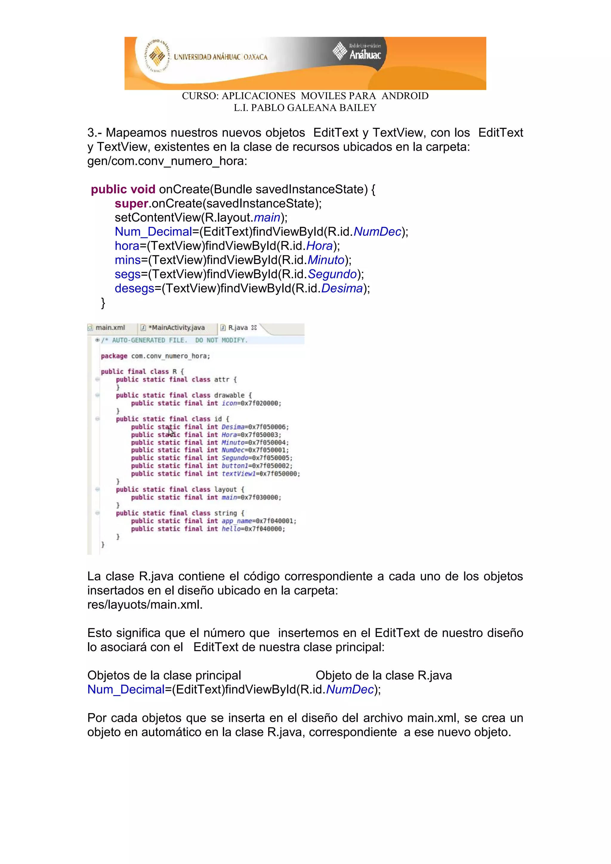 CURSO: APLICACIONES MOVILES PARA ANDROID
L.I. PABLO GALEANA BAILEY
3.- Mapeamos nuestros nuevos objetos EditText y TextView, con los EditText
y TextView, existentes en la clase de recursos ubicados en la carpeta:
gen/com.conv_numero_hora:
public void onCreate(Bundle savedInstanceState) {
super.onCreate(savedInstanceState);
setContentView(R.layout.main);
Num_Decimal=(EditText)findViewById(R.id.NumDec);
hora=(TextView)findViewById(R.id.Hora);
mins=(TextView)findViewById(R.id.Minuto);
segs=(TextView)findViewById(R.id.Segundo);
desegs=(TextView)findViewById(R.id.Desima);
}
La clase R.java contiene el código correspondiente a cada uno de los objetos
insertados en el diseño ubicado en la carpeta:
res/layuots/main.xml.
Esto significa que el número que insertemos en el EditText de nuestro diseño
lo asociará con el EditText de nuestra clase principal:
Objetos de la clase principal Objeto de la clase R.java
Num_Decimal=(EditText)findViewById(R.id.NumDec);
Por cada objetos que se inserta en el diseño del archivo main.xml, se crea un
objeto en automático en la clase R.java, correspondiente a ese nuevo objeto.
 
