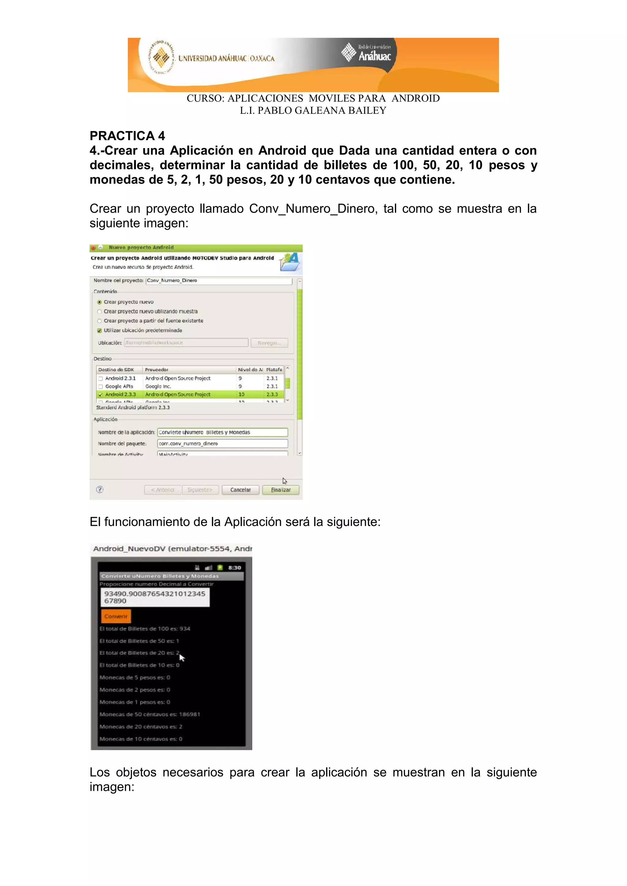 CURSO: APLICACIONES MOVILES PARA ANDROID
L.I. PABLO GALEANA BAILEY
PRACTICA 4
4.-Crear una Aplicación en Android que Dada una cantidad entera o con
decimales, determinar la cantidad de billetes de 100, 50, 20, 10 pesos y
monedas de 5, 2, 1, 50 pesos, 20 y 10 centavos que contiene.
Crear un proyecto llamado Conv_Numero_Dinero, tal como se muestra en la
siguiente imagen:
El funcionamiento de la Aplicación será la siguiente:
Los objetos necesarios para crear la aplicación se muestran en la siguiente
imagen:
 