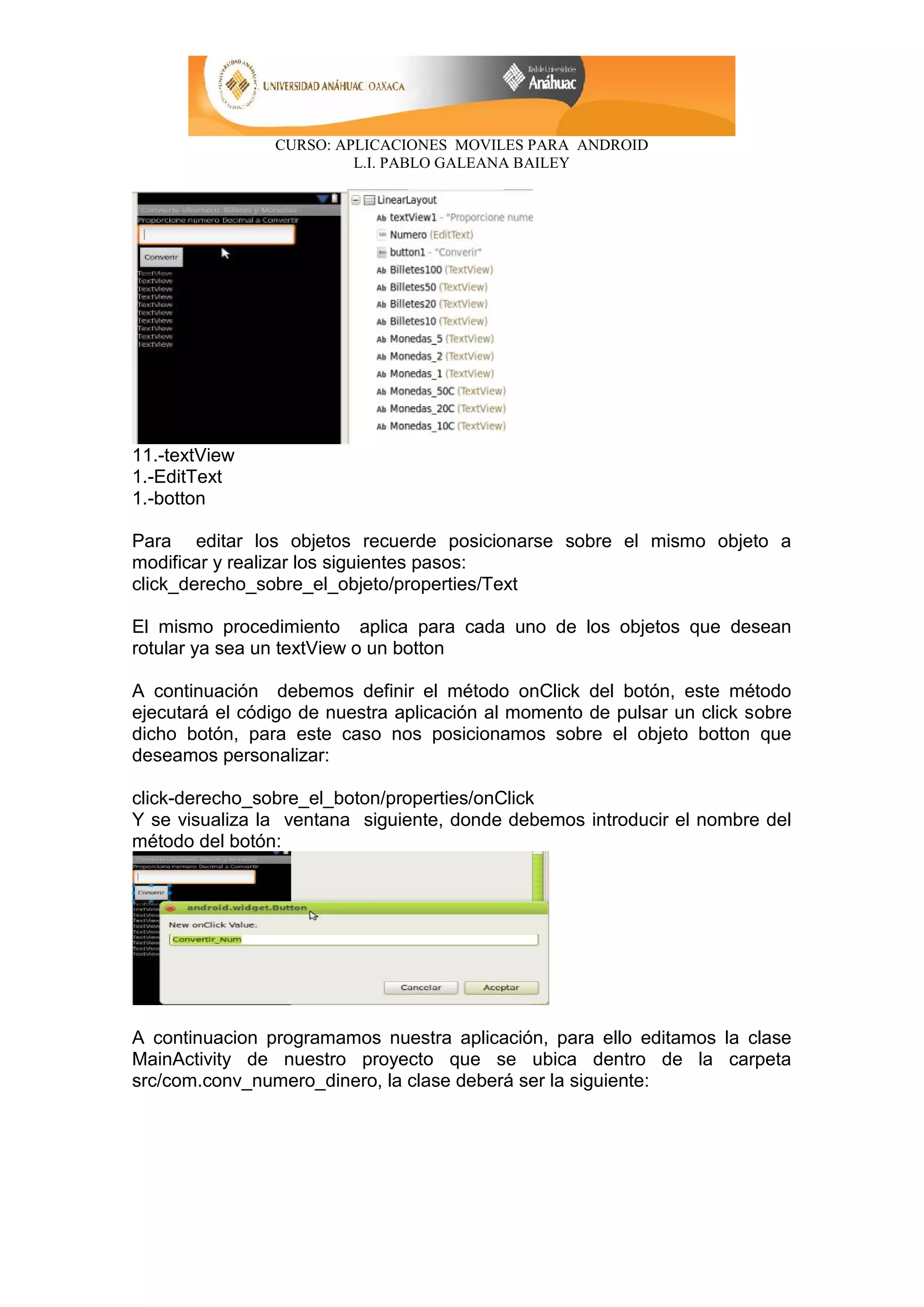 CURSO: APLICACIONES MOVILES PARA ANDROID
L.I. PABLO GALEANA BAILEY
11.-textView
1.-EditText
1.-botton
Para editar los objetos recuerde posicionarse sobre el mismo objeto a
modificar y realizar los siguientes pasos:
click_derecho_sobre_el_objeto/properties/Text
El mismo procedimiento aplica para cada uno de los objetos que desean
rotular ya sea un textView o un botton
A continuación debemos definir el método onClick del botón, este método
ejecutará el código de nuestra aplicación al momento de pulsar un click sobre
dicho botón, para este caso nos posicionamos sobre el objeto botton que
deseamos personalizar:
click-derecho_sobre_el_boton/properties/onClick
Y se visualiza la ventana siguiente, donde debemos introducir el nombre del
método del botón:
A continuacion programamos nuestra aplicación, para ello editamos la clase
MainActivity de nuestro proyecto que se ubica dentro de la carpeta
src/com.conv_numero_dinero, la clase deberá ser la siguiente:
 