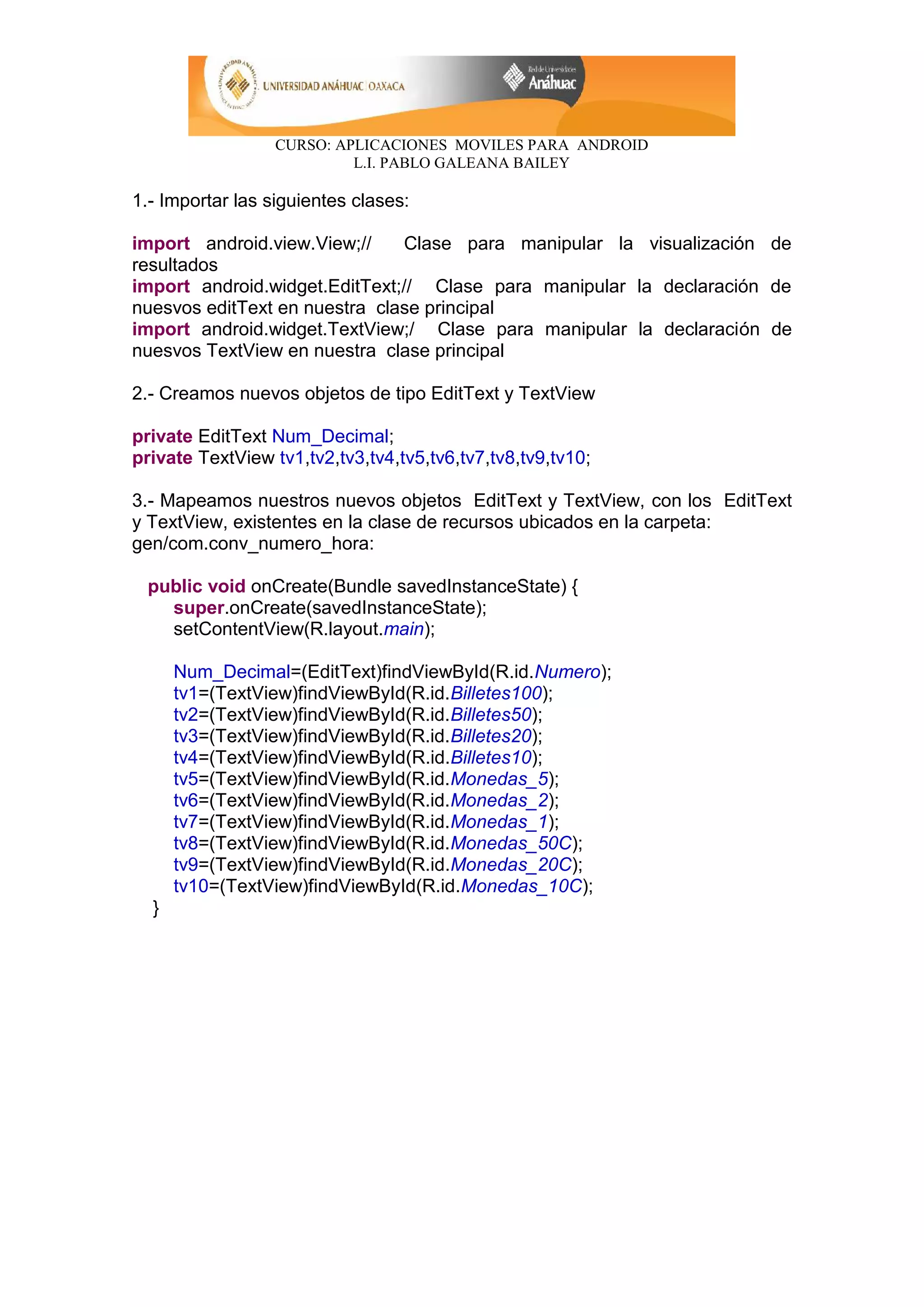 CURSO: APLICACIONES MOVILES PARA ANDROID
L.I. PABLO GALEANA BAILEY
1.- Importar las siguientes clases:
import android.view.View;// Clase para manipular la visualización de
resultados
import android.widget.EditText;// Clase para manipular la declaración de
nuesvos editText en nuestra clase principal
import android.widget.TextView;/ Clase para manipular la declaración de
nuesvos TextView en nuestra clase principal
2.- Creamos nuevos objetos de tipo EditText y TextView
private EditText Num_Decimal;
private TextView tv1,tv2,tv3,tv4,tv5,tv6,tv7,tv8,tv9,tv10;
3.- Mapeamos nuestros nuevos objetos EditText y TextView, con los EditText
y TextView, existentes en la clase de recursos ubicados en la carpeta:
gen/com.conv_numero_hora:
public void onCreate(Bundle savedInstanceState) {
super.onCreate(savedInstanceState);
setContentView(R.layout.main);
Num_Decimal=(EditText)findViewById(R.id.Numero);
tv1=(TextView)findViewById(R.id.Billetes100);
tv2=(TextView)findViewById(R.id.Billetes50);
tv3=(TextView)findViewById(R.id.Billetes20);
tv4=(TextView)findViewById(R.id.Billetes10);
tv5=(TextView)findViewById(R.id.Monedas_5);
tv6=(TextView)findViewById(R.id.Monedas_2);
tv7=(TextView)findViewById(R.id.Monedas_1);
tv8=(TextView)findViewById(R.id.Monedas_50C);
tv9=(TextView)findViewById(R.id.Monedas_20C);
tv10=(TextView)findViewById(R.id.Monedas_10C);
}
 