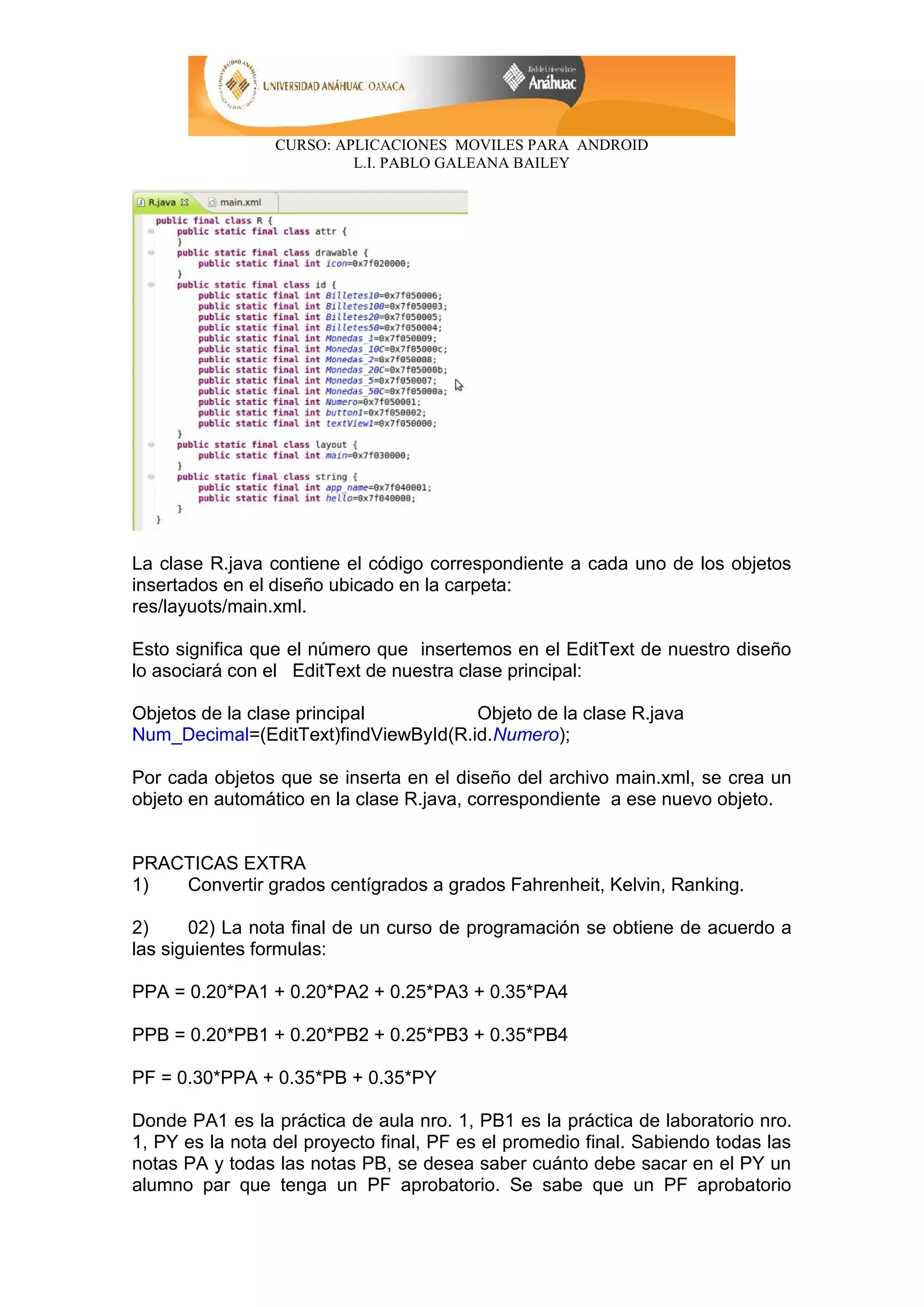 CURSO: APLICACIONES MOVILES PARA ANDROID
L.I. PABLO GALEANA BAILEY
La clase R.java contiene el código correspondiente a cada uno de los objetos
insertados en el diseño ubicado en la carpeta:
res/layuots/main.xml.
Esto significa que el número que insertemos en el EditText de nuestro diseño
lo asociará con el EditText de nuestra clase principal:
Objetos de la clase principal Objeto de la clase R.java
Num_Decimal=(EditText)findViewById(R.id.Numero);
Por cada objetos que se inserta en el diseño del archivo main.xml, se crea un
objeto en automático en la clase R.java, correspondiente a ese nuevo objeto.
PRACTICAS EXTRA
1) Convertir grados centígrados a grados Fahrenheit, Kelvin, Ranking.
2) 02) La nota final de un curso de programación se obtiene de acuerdo a
las siguientes formulas:
PPA = 0.20*PA1 + 0.20*PA2 + 0.25*PA3 + 0.35*PA4
PPB = 0.20*PB1 + 0.20*PB2 + 0.25*PB3 + 0.35*PB4
PF = 0.30*PPA + 0.35*PB + 0.35*PY
Donde PA1 es la práctica de aula nro. 1, PB1 es la práctica de laboratorio nro.
1, PY es la nota del proyecto final, PF es el promedio final. Sabiendo todas las
notas PA y todas las notas PB, se desea saber cuánto debe sacar en el PY un
alumno par que tenga un PF aprobatorio. Se sabe que un PF aprobatorio
 