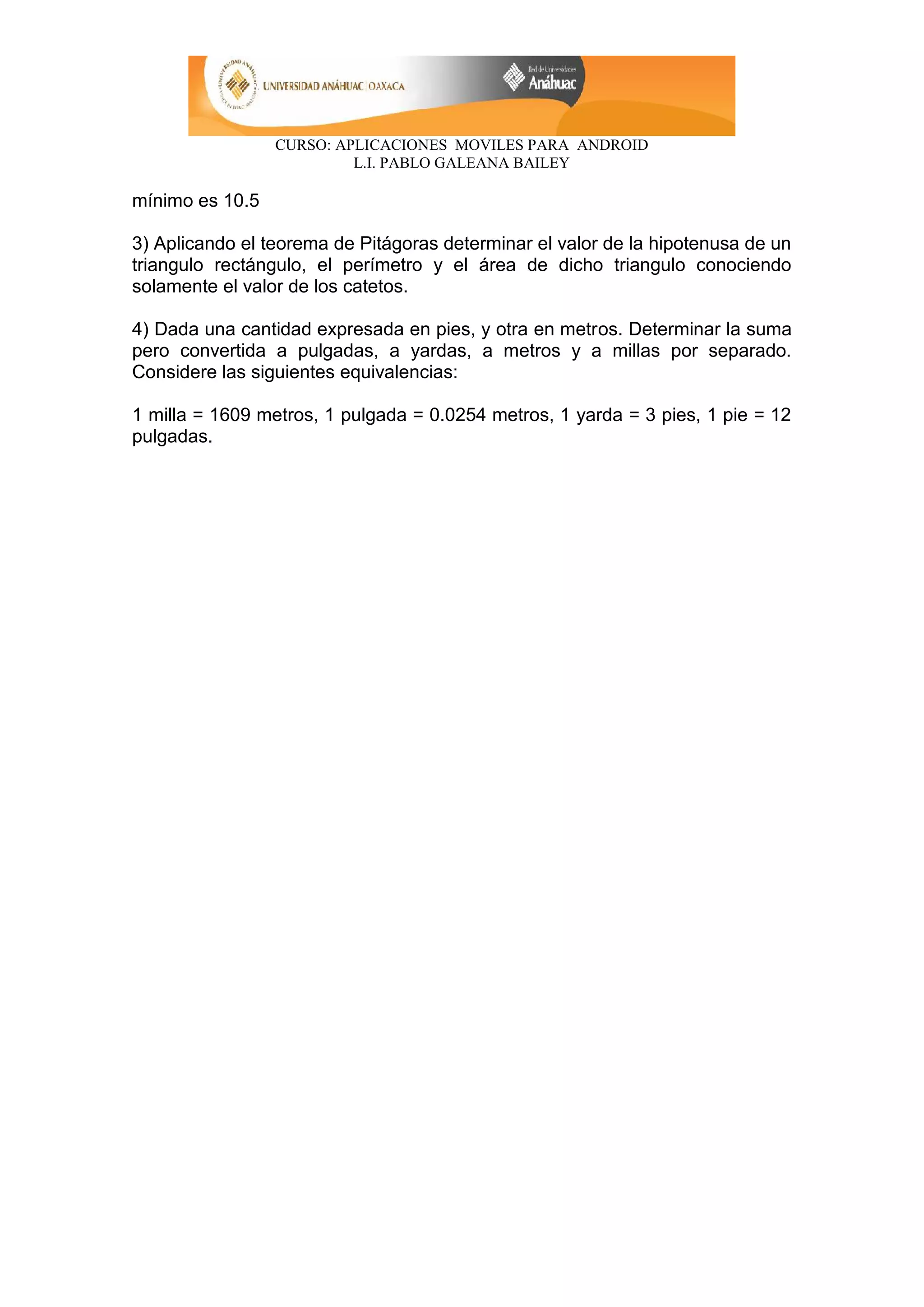 CURSO: APLICACIONES MOVILES PARA ANDROID
L.I. PABLO GALEANA BAILEY
mínimo es 10.5
3) Aplicando el teorema de Pitágoras determinar el valor de la hipotenusa de un
triangulo rectángulo, el perímetro y el área de dicho triangulo conociendo
solamente el valor de los catetos.
4) Dada una cantidad expresada en pies, y otra en metros. Determinar la suma
pero convertida a pulgadas, a yardas, a metros y a millas por separado.
Considere las siguientes equivalencias:
1 milla = 1609 metros, 1 pulgada = 0.0254 metros, 1 yarda = 3 pies, 1 pie = 12
pulgadas.
 