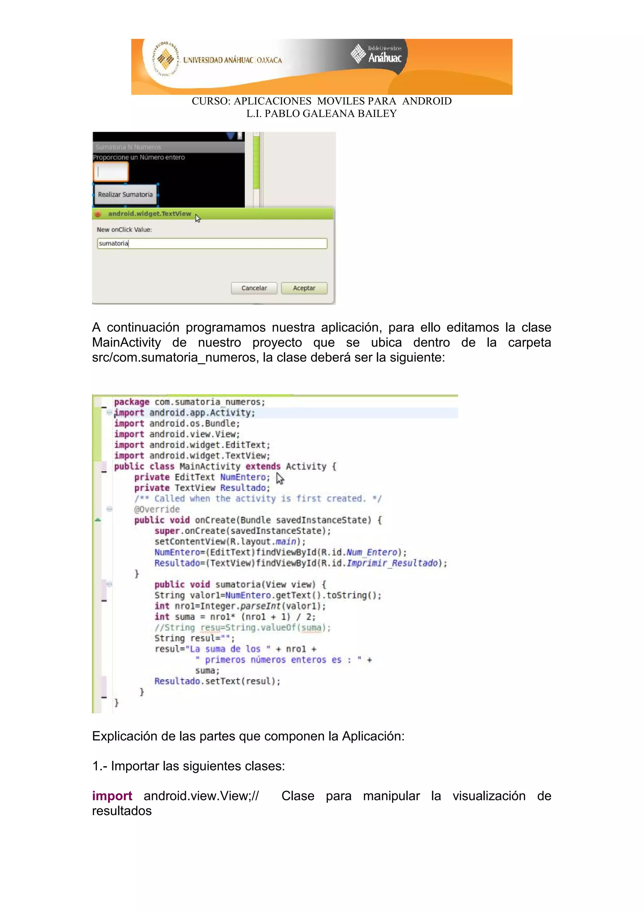 CURSO: APLICACIONES MOVILES PARA ANDROID
L.I. PABLO GALEANA BAILEY
A continuación programamos nuestra aplicación, para ello editamos la clase
MainActivity de nuestro proyecto que se ubica dentro de la carpeta
src/com.sumatoria_numeros, la clase deberá ser la siguiente:
Explicación de las partes que componen la Aplicación:
1.- Importar las siguientes clases:
import android.view.View;// Clase para manipular la visualización de
resultados
 