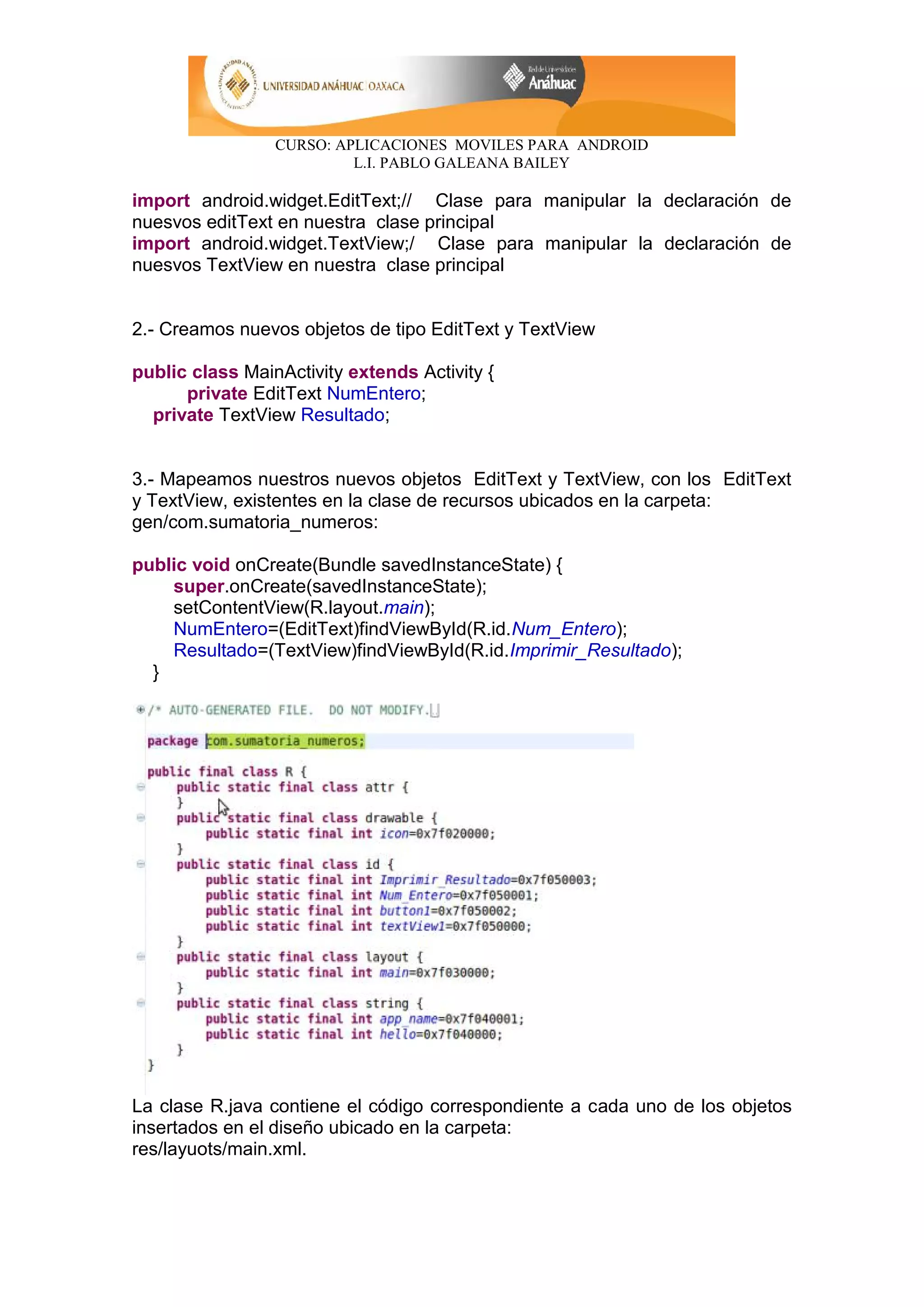CURSO: APLICACIONES MOVILES PARA ANDROID
L.I. PABLO GALEANA BAILEY
import android.widget.EditText;// Clase para manipular la declaración de
nuesvos editText en nuestra clase principal
import android.widget.TextView;/ Clase para manipular la declaración de
nuesvos TextView en nuestra clase principal
2.- Creamos nuevos objetos de tipo EditText y TextView
public class MainActivity extends Activity {
private EditText NumEntero;
private TextView Resultado;
3.- Mapeamos nuestros nuevos objetos EditText y TextView, con los EditText
y TextView, existentes en la clase de recursos ubicados en la carpeta:
gen/com.sumatoria_numeros:
public void onCreate(Bundle savedInstanceState) {
super.onCreate(savedInstanceState);
setContentView(R.layout.main);
NumEntero=(EditText)findViewById(R.id.Num_Entero);
Resultado=(TextView)findViewById(R.id.Imprimir_Resultado);
}
La clase R.java contiene el código correspondiente a cada uno de los objetos
insertados en el diseño ubicado en la carpeta:
res/layuots/main.xml.
 