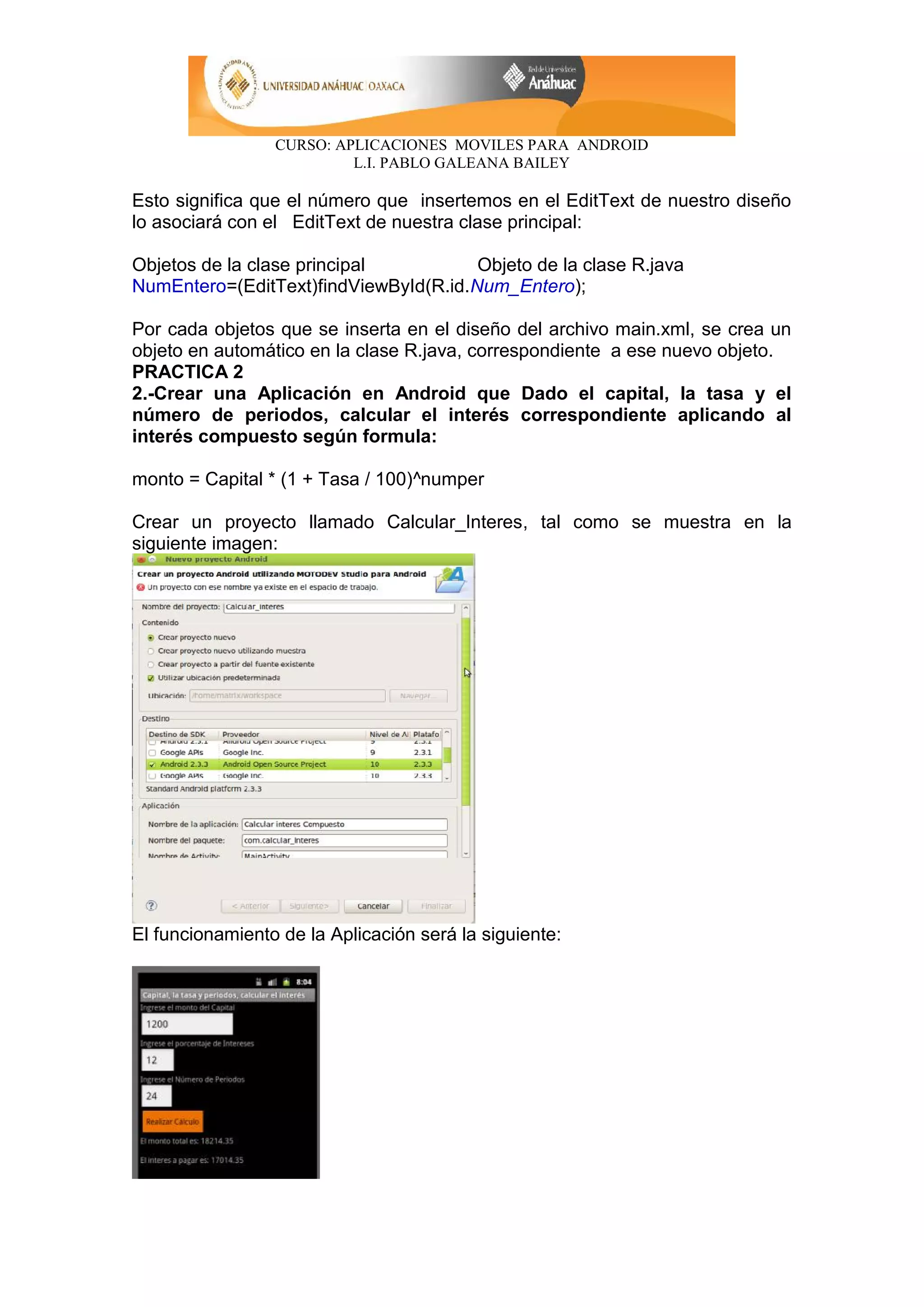 CURSO: APLICACIONES MOVILES PARA ANDROID
L.I. PABLO GALEANA BAILEY
Esto significa que el número que insertemos en el EditText de nuestro diseño
lo asociará con el EditText de nuestra clase principal:
Objetos de la clase principal Objeto de la clase R.java
NumEntero=(EditText)findViewById(R.id.Num_Entero);
Por cada objetos que se inserta en el diseño del archivo main.xml, se crea un
objeto en automático en la clase R.java, correspondiente a ese nuevo objeto.
PRACTICA 2
2.-Crear una Aplicación en Android que Dado el capital, la tasa y el
número de periodos, calcular el interés correspondiente aplicando al
interés compuesto según formula:
monto = Capital * (1 + Tasa / 100)^numper
Crear un proyecto llamado Calcular_Interes, tal como se muestra en la
siguiente imagen:
El funcionamiento de la Aplicación será la siguiente:
 
