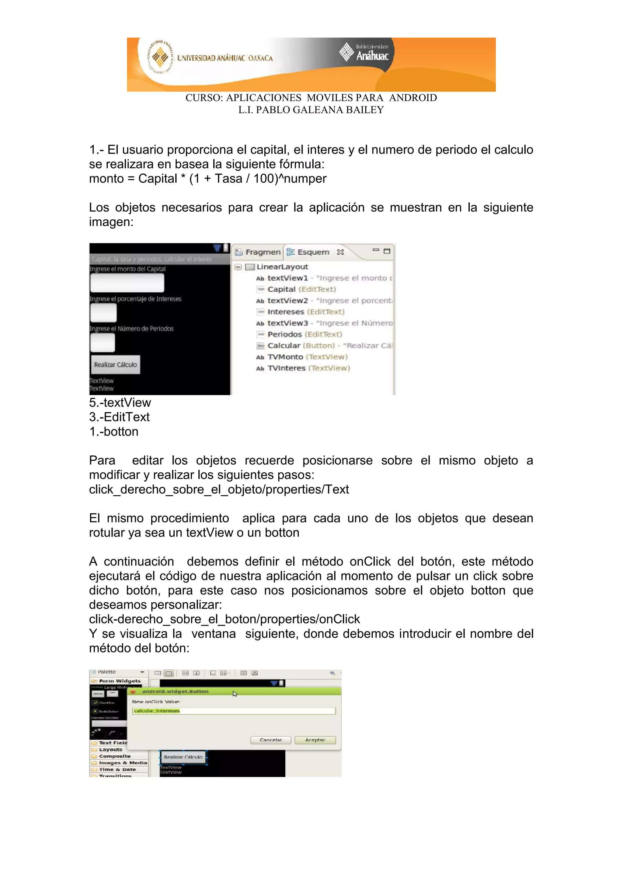CURSO: APLICACIONES MOVILES PARA ANDROID
L.I. PABLO GALEANA BAILEY
1.- El usuario proporciona el capital, el interes y el numero de periodo el calculo
se realizara en basea la siguiente fórmula:
monto = Capital * (1 + Tasa / 100)^numper
Los objetos necesarios para crear la aplicación se muestran en la siguiente
imagen:
5.-textView
3.-EditText
1.-botton
Para editar los objetos recuerde posicionarse sobre el mismo objeto a
modificar y realizar los siguientes pasos:
click_derecho_sobre_el_objeto/properties/Text
El mismo procedimiento aplica para cada uno de los objetos que desean
rotular ya sea un textView o un botton
A continuación debemos definir el método onClick del botón, este método
ejecutará el código de nuestra aplicación al momento de pulsar un click sobre
dicho botón, para este caso nos posicionamos sobre el objeto botton que
deseamos personalizar:
click-derecho_sobre_el_boton/properties/onClick
Y se visualiza la ventana siguiente, donde debemos introducir el nombre del
método del botón:
 