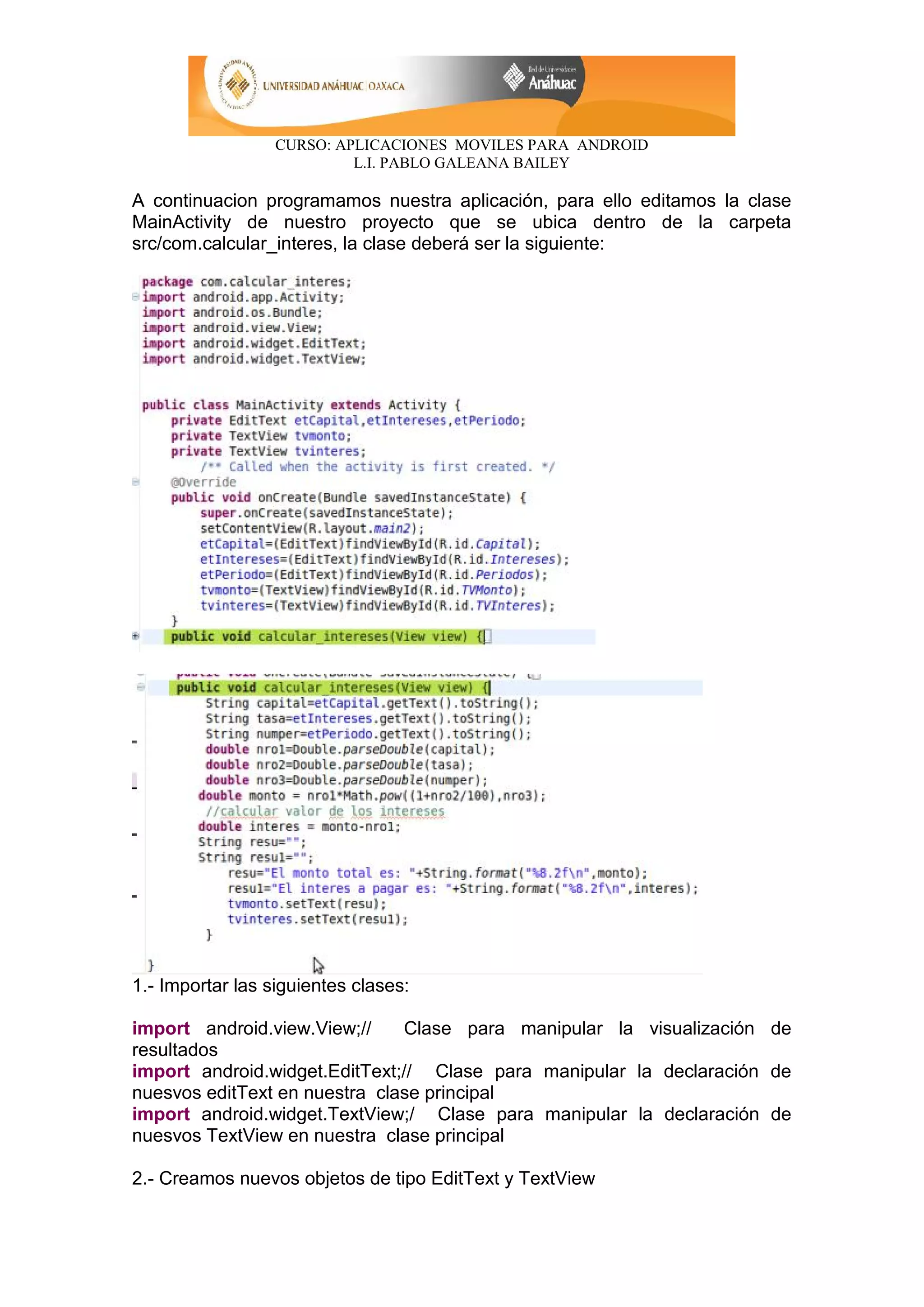CURSO: APLICACIONES MOVILES PARA ANDROID
L.I. PABLO GALEANA BAILEY
A continuacion programamos nuestra aplicación, para ello editamos la clase
MainActivity de nuestro proyecto que se ubica dentro de la carpeta
src/com.calcular_interes, la clase deberá ser la siguiente:
1.- Importar las siguientes clases:
import android.view.View;// Clase para manipular la visualización de
resultados
import android.widget.EditText;// Clase para manipular la declaración de
nuesvos editText en nuestra clase principal
import android.widget.TextView;/ Clase para manipular la declaración de
nuesvos TextView en nuestra clase principal
2.- Creamos nuevos objetos de tipo EditText y TextView
 