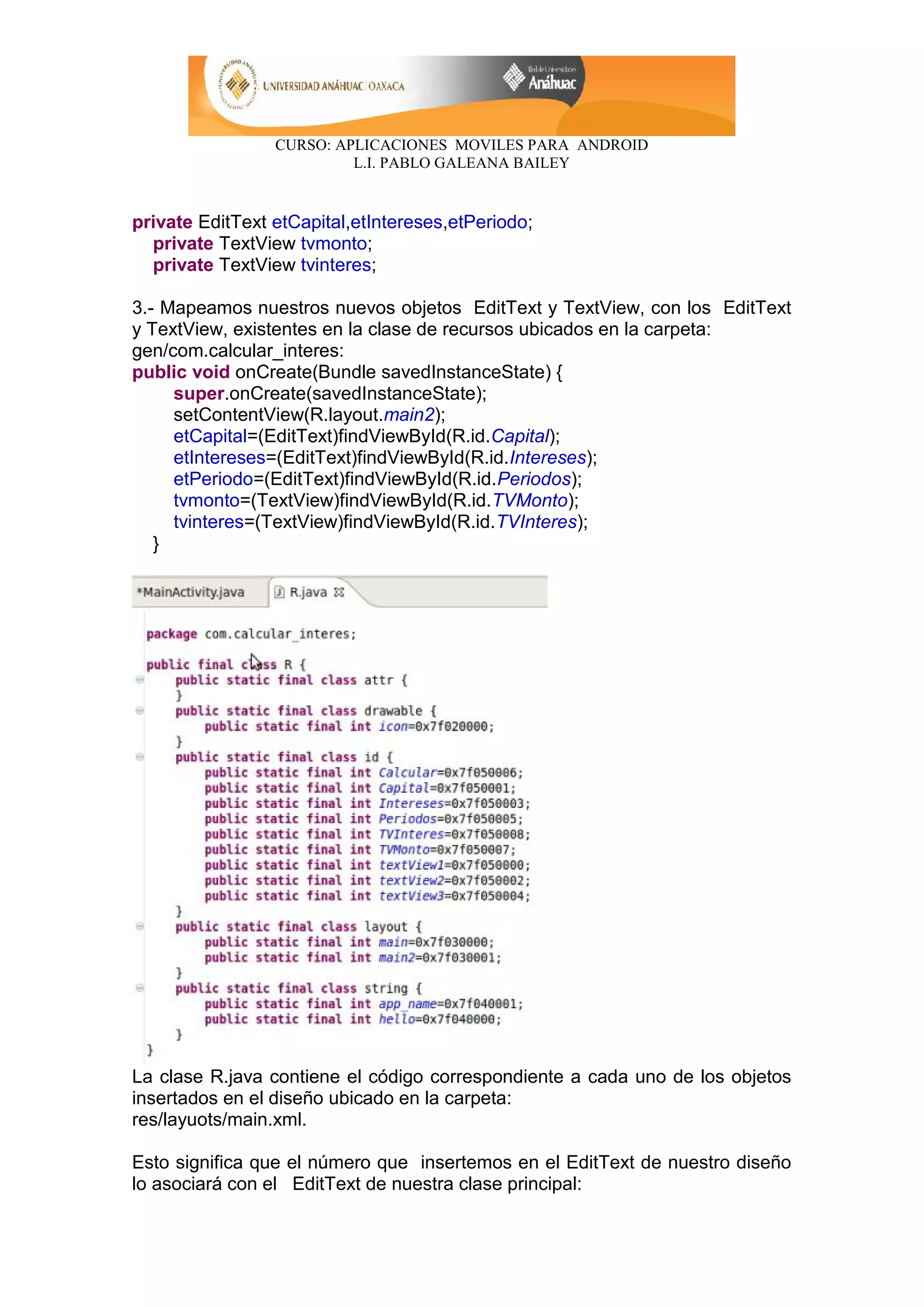 CURSO: APLICACIONES MOVILES PARA ANDROID
L.I. PABLO GALEANA BAILEY
private EditText etCapital,etIntereses,etPeriodo;
private TextView tvmonto;
private TextView tvinteres;
3.- Mapeamos nuestros nuevos objetos EditText y TextView, con los EditText
y TextView, existentes en la clase de recursos ubicados en la carpeta:
gen/com.calcular_interes:
public void onCreate(Bundle savedInstanceState) {
super.onCreate(savedInstanceState);
setContentView(R.layout.main2);
etCapital=(EditText)findViewById(R.id.Capital);
etIntereses=(EditText)findViewById(R.id.Intereses);
etPeriodo=(EditText)findViewById(R.id.Periodos);
tvmonto=(TextView)findViewById(R.id.TVMonto);
tvinteres=(TextView)findViewById(R.id.TVInteres);
}
La clase R.java contiene el código correspondiente a cada uno de los objetos
insertados en el diseño ubicado en la carpeta:
res/layuots/main.xml.
Esto significa que el número que insertemos en el EditText de nuestro diseño
lo asociará con el EditText de nuestra clase principal:
 