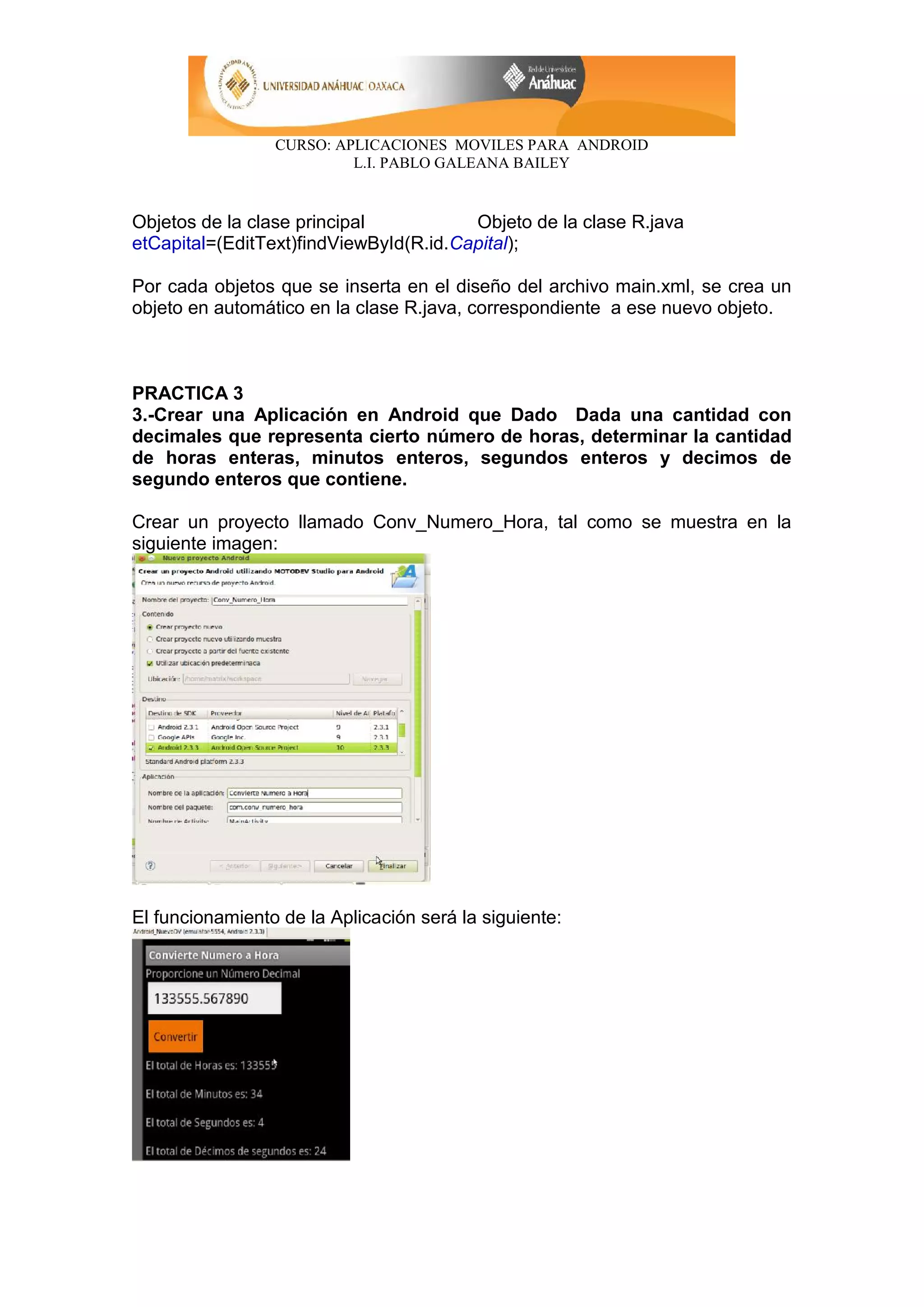 CURSO: APLICACIONES MOVILES PARA ANDROID
L.I. PABLO GALEANA BAILEY
Objetos de la clase principal Objeto de la clase R.java
etCapital=(EditText)findViewById(R.id.Capital);
Por cada objetos que se inserta en el diseño del archivo main.xml, se crea un
objeto en automático en la clase R.java, correspondiente a ese nuevo objeto.
PRACTICA 3
3.-Crear una Aplicación en Android que Dado Dada una cantidad con
decimales que representa cierto número de horas, determinar la cantidad
de horas enteras, minutos enteros, segundos enteros y decimos de
segundo enteros que contiene.
Crear un proyecto llamado Conv_Numero_Hora, tal como se muestra en la
siguiente imagen:
El funcionamiento de la Aplicación será la siguiente:
 