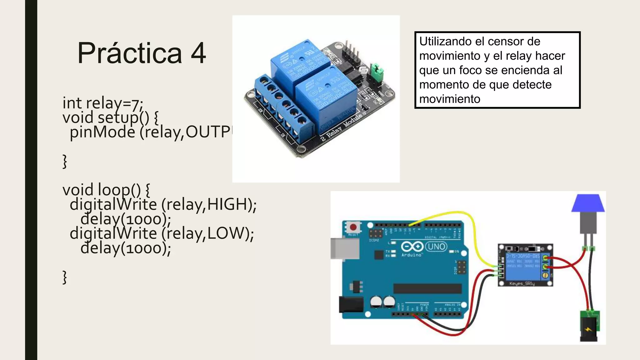Práctica 4
int relay=7;
void setup() {
pinMode (relay,OUTPUT);
}
void loop() {
digitalWrite (relay,HIGH);
delay(1000);
digitalWrite (relay,LOW);
delay(1000);
}
Utilizando el censor de
movimiento y el relay hacer
que un foco se encienda al
momento de que detecte
movimiento
 