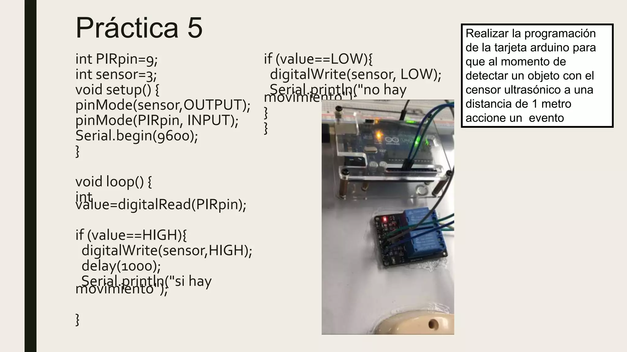 Práctica 5
int PIRpin=9;
int sensor=3;
void setup() {
pinMode(sensor,OUTPUT);
pinMode(PIRpin, INPUT);
Serial.begin(9600);
}
void loop() {
intvalue=digitalRead(PIRpin);
if (value==HIGH){
digitalWrite(sensor,HIGH);
delay(1000);
Serial.println("si haymovimiento");
}
if (value==LOW){
digitalWrite(sensor, LOW);
Serial.println("no haymovimiento");
}
}
Realizar la programación
de la tarjeta arduino para
que al momento de
detectar un objeto con el
censor ultrasónico a una
distancia de 1 metro
accione un evento
 