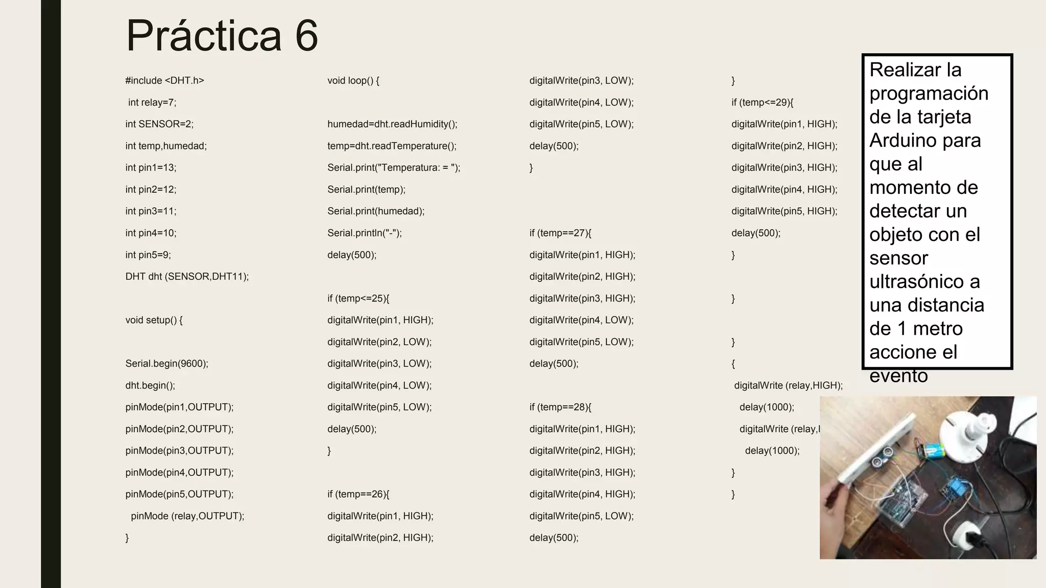 Práctica 6
#include <DHT.h>
int relay=7;
int SENSOR=2;
int temp,humedad;
int pin1=13;
int pin2=12;
int pin3=11;
int pin4=10;
int pin5=9;
DHT dht (SENSOR,DHT11);
void setup() {
Serial.begin(9600);
dht.begin();
pinMode(pin1,OUTPUT);
pinMode(pin2,OUTPUT);
pinMode(pin3,OUTPUT);
pinMode(pin4,OUTPUT);
pinMode(pin5,OUTPUT);
pinMode (relay,OUTPUT);
}
void loop() {
humedad=dht.readHumidity();
temp=dht.readTemperature();
Serial.print("Temperatura: = ");
Serial.print(temp);
Serial.print(humedad);
Serial.println("-");
delay(500);
if (temp<=25){
digitalWrite(pin1, HIGH);
digitalWrite(pin2, LOW);
digitalWrite(pin3, LOW);
digitalWrite(pin4, LOW);
digitalWrite(pin5, LOW);
delay(500);
}
if (temp==26){
digitalWrite(pin1, HIGH);
digitalWrite(pin2, HIGH);
digitalWrite(pin3, LOW);
digitalWrite(pin4, LOW);
digitalWrite(pin5, LOW);
delay(500);
}
if (temp==27){
digitalWrite(pin1, HIGH);
digitalWrite(pin2, HIGH);
digitalWrite(pin3, HIGH);
digitalWrite(pin4, LOW);
digitalWrite(pin5, LOW);
delay(500);
if (temp==28){
digitalWrite(pin1, HIGH);
digitalWrite(pin2, HIGH);
digitalWrite(pin3, HIGH);
digitalWrite(pin4, HIGH);
digitalWrite(pin5, LOW);
delay(500);
}
if (temp<=29){
digitalWrite(pin1, HIGH);
digitalWrite(pin2, HIGH);
digitalWrite(pin3, HIGH);
digitalWrite(pin4, HIGH);
digitalWrite(pin5, HIGH);
delay(500);
}
}
}
{
digitalWrite (relay,HIGH);
delay(1000);
digitalWrite (relay,LOW);
delay(1000);
}
}
Realizar la
programación
de la tarjeta
Arduino para
que al
momento de
detectar un
objeto con el
sensor
ultrasónico a
una distancia
de 1 metro
accione el
evento
 