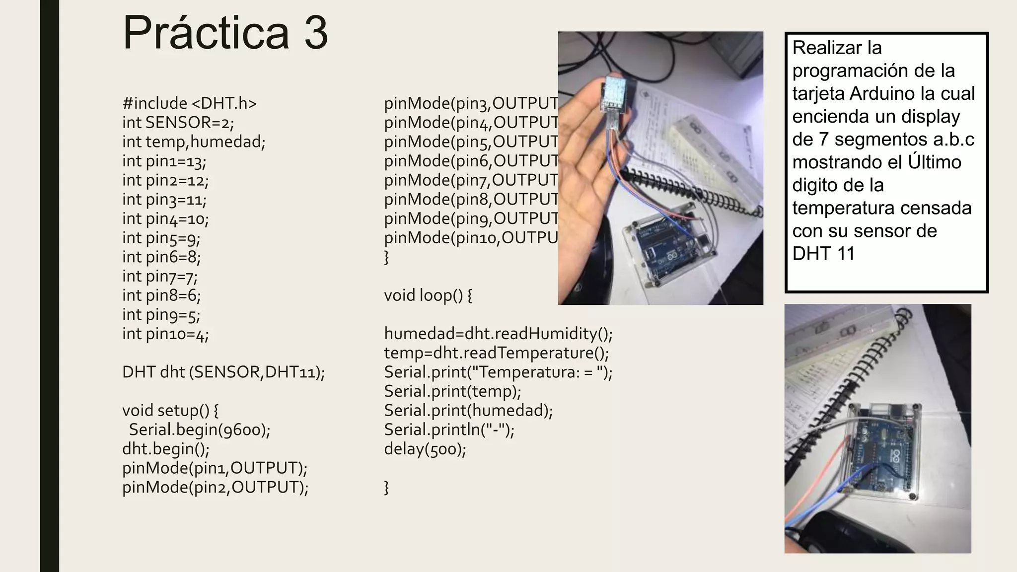 Práctica 3
#include <DHT.h>
int SENSOR=2;
int temp,humedad;
int pin1=13;
int pin2=12;
int pin3=11;
int pin4=10;
int pin5=9;
int pin6=8;
int pin7=7;
int pin8=6;
int pin9=5;
int pin10=4;
DHT dht (SENSOR,DHT11);
void setup() {
Serial.begin(9600);
dht.begin();
pinMode(pin1,OUTPUT);
pinMode(pin2,OUTPUT);
pinMode(pin3,OUTPUT);
pinMode(pin4,OUTPUT);
pinMode(pin5,OUTPUT);
pinMode(pin6,OUTPUT);
pinMode(pin7,OUTPUT);
pinMode(pin8,OUTPUT);
pinMode(pin9,OUTPUT);
pinMode(pin10,OUTPUT);
}
void loop() {
humedad=dht.readHumidity();
temp=dht.readTemperature();
Serial.print("Temperatura: = ");
Serial.print(temp);
Serial.print(humedad);
Serial.println("-");
delay(500);
}
Realizar la
programación de la
tarjeta Arduino la cual
encienda un display
de 7 segmentos a.b.c
mostrando el Último
digito de la
temperatura censada
con su sensor de
DHT 11
 