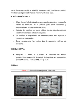 que el fármaco comercial se solubilizó de manera más inmediata en alcohol,
mientras que el genérico lo hizo de manera rápida en el agua.
9. RECOMENDACIONES
 Utilizar siempre bata de laboratorio, cofia, guantes, zapatones y mascarilla
durante el transcurso de la practica para evitar accidentes y
contaminaciones en los ensayos realizados.
 Manipular los reactivos con sumo cuidado con su respectiva pera de
succión en la campana extractora de gases.
 Ser cauteloso al ocupar todos los materiales debido a su fragilidad al
momento de manipularlos.
 Operar correctamente los equipos bajo la supervisión del jefe de
laboratorio.
10.BIBLIOGRAFÍA:
 Rodriguez. Y.; Perez, M. & Suarez, Y. Validacion del método
cromatografico para control de calidad de ibuprofeno en comprimidos.
Revista Mexicana – Farmac 2016, 50 (4), 72-85
ANEXOS:
Anexo 1: Comprimidos de Ibuprofeno de 600 mg
 