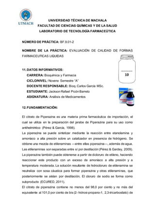 UNIVERSIDAD TÉCNICA DE MACHALA
FACULTAD DE CIENCIAS QUÍMICAS Y DE LA SALUD
LABORATORIO DE TECNOLOGÍA FARMACEÚTICA
NÚMERO DE PRÁCTICA: BF.9.01-2
NOMBRE DE LA PRÁCTICA: EVALUACIÓN DE CALIDAD DE FORMAS
FARMACEUTICAS LIQUIDAS
11.DATOS INFORMATIVOS:
CARRERA: Bioquímica y Farmacia
CICLO/NIVEL: Noveno Semestre “A”
DOCENTE RESPONSABLE: Bioq. Carlos García MSc.
ESTUDIANTE: Jackson Rafael Picón Barreto
ASIGNATURA: Análisis de Medicamentos
12.FUNDAMENTACIÓN:
El citrato de Piperazina es una materia prima farmacéutica de importación, el
cual se utiliza en la preparación del jarabe de Piperazina para su uso como
antihelmíntico (Pérez & García, 1998).
La piperazina se puede sintetizar mediante la reacción entre etanolamina y
amoníaco a alta presión sobre un catalizador en presencia de hidrógeno. Se
obtiene una mezcla de etilenaminas —entre ellas piperazina—, además de agua.
Las etilenaminas son separadas entre sí por destilación (Pérez & Gardey, 2009).
La piperazina también puede obtenerse a partir de dicloruro de etileno, haciendo
reaccionar este producto con un exceso de amoníaco a alta presión y a
temperatura moderada. La solución resultante de hidrocloruro de etilenamina se
neutraliza con sosa cáustica para formar piperazina y otras etilenaminas, que
posteriormente se aíslan por destilación. El cloruro de sodio se forma como
subproducto (ECURED, 2011).
El citrato de piperazina contiene no menos del 98,0 por ciento y no más del
equivalente al 101,0 por ciento de bis (2- hidroxi-propano-1, 2,3-tricarboxilato) de
 