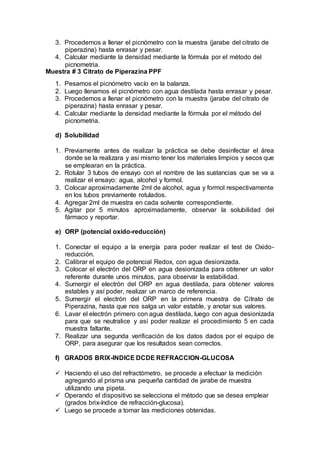 3. Procedemos a llenar el picnómetro con la muestra (jarabe del citrato de
piperazina) hasta enrasar y pesar.
4. Calcular mediante la densidad mediante la fórmula por el método del
picnometria.
Muestra # 3 Citrato de Piperazina PPF
1. Pesamos el picnómetro vacío en la balanza.
2. Luego llenamos el picnómetro con agua destilada hasta enrasar y pesar.
3. Procedemos a llenar el picnómetro con la muestra (jarabe del citrato de
piperazina) hasta enrasar y pesar.
4. Calcular mediante la densidad mediante la fórmula por el método del
picnometria.
d) Solubilidad
1. Previamente antes de realizar la práctica se debe desinfectar el área
donde se la realizara y así mismo tener los materiales limpios y secos que
se emplearan en la práctica.
2. Rotular 3 tubos de ensayo con el nombre de las sustancias que se va a
realizar el ensayo: agua, alcohol y formol.
3. Colocar aproximadamente 2ml de alcohol, agua y formol respectivamente
en los tubos previamente rotulados.
4. Agregar 2ml de muestra en cada solvente correspondiente.
5. Agitar por 5 minutos aproximadamente, observar la solubilidad del
fármaco y reportar.
e) ORP (potencial oxido-reducción)
1. Conectar el equipo a la energía para poder realizar el test de Oxido-
reducción.
2. Calibrar el equipo de potencial Redox, con agua desionizada.
3. Colocar el electrón del ORP en agua desionizada para obtener un valor
referente durante unos minutos, para observar la estabilidad.
4. Sumergir el electrón del ORP en agua destilada, para obtener valores
estables y así poder, realizar un marco de referencia.
5. Sumergir el electrón del ORP en la primera muestra de Citrato de
Piperazina, hasta que nos salga un valor estable, y anotar sus valores.
6. Lavar el electrón primero con agua destilada, luego con agua desionizada
para que se neutralice y así poder realizar el procedimiento 5 en cada
muestra faltante.
7. Realizar una segunda verificación de los datos dados por el equipo de
ORP, para asegurar que los resultados sean correctos.
f) GRADOS BRIX-INDICE DCDE REFRACCION-GLUCOSA
 Haciendo el uso del refractómetro, se procede a efectuar la medición
agregando al prisma una pequeña cantidad de jarabe de muestra
utilizando una pipeta.
 Operando el dispositivo se selecciona el método que se desea emplear
(grados brix-índice de refracción-glucosa).
 Luego se procede a tomar las mediciones obtenidas.
 