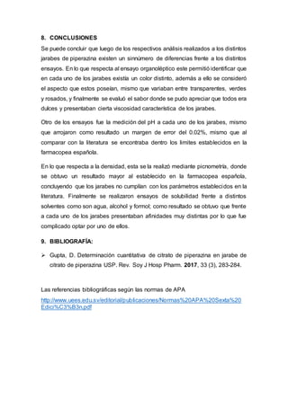 8. CONCLUSIONES
Se puede concluir que luego de los respectivos análisis realizados a los distintos
jarabes de piperazina existen un sinnúmero de diferencias frente a los distintos
ensayos. En lo que respecta al ensayo organoléptico este permitió identificar que
en cada uno de los jarabes existía un color distinto, además a ello se consideró
el aspecto que estos poseían, mismo que variaban entre transparentes, verdes
y rosados, y finalmente se evaluó el sabor donde se pudo apreciar que todos era
dulces y presentaban cierta viscosidad característica de los jarabes.
Otro de los ensayos fue la medición del pH a cada uno de los jarabes, mismo
que arrojaron como resultado un margen de error del 0.02%, mismo que al
comparar con la literatura se encontraba dentro los limites establecidos en la
farmacopea española.
En lo que respecta a la densidad, esta se la realizó mediante picnometría, donde
se obtuvo un resultado mayor al establecido en la farmacopea española,
concluyendo que los jarabes no cumplían con los parámetros establecidos en la
literatura. Finalmente se realizaron ensayos de solubilidad frente a distintos
solventes como son agua, alcohol y formol; como resultado se obtuvo que frente
a cada uno de los jarabes presentaban afinidades muy distintas por lo que fue
complicado optar por uno de ellos.
9. BIBLIOGRAFÍA:
 Gupta, D. Determinación cuantitativa de citrato de piperazina en jarabe de
citrato de piperazina USP. Rev. Soy J Hosp Pharm. 2017, 33 (3), 283-284.
Las referencias bibliográficas según las normas de APA
http://www.uees.edu.sv/editorial/publicaciones/Normas%20APA%20Sexta%20
Edici%C3%B3n.pdf
 