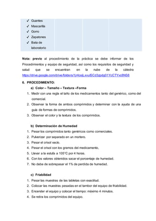 ✔ Guantes
✔ Mascarilla
✔ Gorro
✔ Zapatones
✔ Bata de
laboratorio
Nota: previo al procedimiento de la práctica se debe informar de los
Procedimientos y equipo de seguridad, así como los requisitos de seguridad y
salud que se encuentran en la nube de la cátedra
https://drive.google.com/drive/folders/1jr4cejLxvuISCd3zpdg01YcCTYvc8NS8
6. PROCEDIMIENTO:
a) Color – Tamaño – Textura –Forma
1. Medir con una regla el taño de los medicamentos tanto del genérico, como del
comercial.
2. Observar la forma de ambos comprimidos y determinar con la ayuda de una
guía de formas de comprimidos.
3. Observar el color y la textura de los comprimidos.
b) Determinación de Humedad
1. Pesar los comprimidos tanto genéricos como comerciales.
2. Pulverizar por separado en un mortero.
3. Pesar el crisol vacío.
4. Pesar el crisol con los gramos del medicamento,
5. Llevar a la estufa a 105°C por 4 horas.
6. Con los valores obtenidos sacar el porcentaje de humedad.
7. No debe de sobrepasar el 1% de perdida de humedad.
c) Friabilidad
1. Pesar las muestras de las tabletas con exactitud.
2. Colocar las muestras pesadas en el tambor del equipo de friabilidad.
3. Encender el equipo y colocar el tiempo: máximo 4 minutos.
4. Se retira los comprimidos del equipo.
 