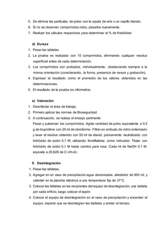 5. Se elimina las partículas de polvo con la ayuda de aire o un cepillo blando.
6. Si no se observan comprimidos rotos, pesarlos nuevamente.
7. Realizar los cálculos respectivos para determinar el % de friabilidad
d) Dureza
1. Pesar las tabletas
2. La prueba es realizada con 10 comprimidos, eliminando cualquier residuo
superficial antes de cada determinación.
3. Los comprimidos son probados, individualmente, obedeciendo siempre a la
misma orientación (considerando, la forma, presencia de ranura y grabación).
4. Expresar el resultado como el promedio de los valores obtenidos en las
determinaciones.
5. El resultado de la prueba es informativo.
e) Valoración
1. Desinfectar el área de trabajo.
2. Primero aplicar las normas de Bioseguridad.
3. A continuación, se realiza el ensayo pertinente:
Pesar y pulverizar los comprimidos. Agitar cantidad de polvo equivalente a 0,5
g de ibuprofeno con 20 ml de cloroformo. Filtrar en embudo de vidrio sinterizado
y lavar el residuo obtenido con 50 ml de etanol, previamente neutralizado con
hidróxido de sodio 0,1 M, utilizando fenolftaleína como indicador. Titular con
hidróxido de sodio 0,1 M hasta cambio para rosa. Cada ml de NaOH 0.1 M.
equivale a 20,628 de C13H1802.
f) Desintegración
1. Pesar las tabletas.
2. Agregar en un vaso de precipitación agua desionizada, alrededor de 900 ml, y
calentar en la plancha eléctrica a una temperatura fija de 37°C.
3. Colocar las tabletas en los recipientes del equipo de desintegración, una tableta
por cada orificio, luego colocar el tapón.
4. Colocar el equipo de desintegración en el vaso de precipitación y encender el
equipo; esperar que se desintegren las tabletas y anotar el tiempo.
 