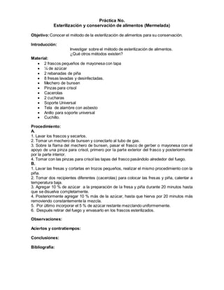 Práctica No.
Esterilización y conservación de alimentos (Mermelada)
Objetivo:Conocer el método de la esterilización de alimentos para su conservación.
Introducción:
Investigar sobre el método de esterilización de alimentos.
¿Qué otros métodos existen?
Material:
 2 frascos pequeños de mayonesa con tapa
 ¼ de azúcar
 2 rebanadas de piña
 8 fresas lavadas y desinfectadas.
 Mechero de bunsen
 Pinzas para crisol
 Cacerolas
 2 cucharas
 Soporte Universal
 Tela de alambre con asbesto
 Anillo para soporte universal
 Cuchillo.
Procedimiento:
A.
1. Lavar los frascos y secarlos.
2. Tomar un mechero de bunsen y conectarlo al tubo de gas.
3. Sobre la flama del mechero de bunsen, pasar el frasco de gerber o mayonesa con el
apoyo de una pinza para crisol, primero por la parte exterior del frasco y posteriormente
por la parte interior.
4. Tomar con las pinzas para crisol las tapas del frasco pasándolo alrededor del fuego.
B.
1. Lavar las fresas y cortarlas en trozos pequeños, realizar el mismo procedimiento con la
piña.
2. Tomar dos recipientes diferentes (cacerolas) para colocar las fresas y piña, calentar a
temperatura baja.
3. Agregar 10 % de azúcar a la preparación de la fresa y piña durante 20 minutos hasta
que se disuelva completamente.
4. Posteriormente agregar 10 % más de la azúcar, hasta que hierva por 20 minutos más
removiendo constantemente la mezcla.
5. Por último incorporar el 5 % de azúcar restante mezclando uniformemente.
6. Después retirar del fuego y envasarlo en los frascos esterilizados.
Observaciones:
Aciertos y contratiempos:
Conclusiones:
Bibliografía:
 