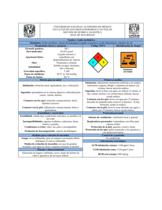 UNIVERSIDAD NACIONAL AUTÓNOMA DE MÉXICO 
FACULTAD DE ESTUDIOS SUPERIORES CUAUTITLÁN 
SECCIÓN DE QUÍMICA ANALÍTICA 
HOJA DE SEGURIDAD 
Nombre: Ácido clorhídrico 
Sinónimos: Ácido muriático, cloruro de hidrógeno (cuando es gaseoso), ácido hidroclórico, espíritus de sal 
Propiedades físicas y químicas Código NFPA Identificación de riesgos 
Fórmula química: HCl 
Peso molecular: 36.453 g/mol 
Apariencia física: 
Líquido incoloro o 
amarillento con 
desprendimiento de vapores 
Olor: Penetrante e irritante 
Solubilidad: Soluble en agua, alcoholes, 
éter y benceno 
Gravedad específica: 1.184 
Punto de ebullición: 50 °C @ 760 mmHg 
Punto de fusión: -66 °C 
Efectos para la salud Primeros auxilios 
Inhalación: irritación nasal, quemaduras, tos y sofocación 
Inhalación: administrar respiración artificial si no respira, 
suministrar oxígeno, abrigar y mantener en reposo a la 
víctima, buscar atención médica 
Ingestión: quemaduras en el sistema digestivo, dificultad para 
comer, vómito, diarrea 
Ingestión: lavar la boca con agua, no inducir el vómito, si 
hay vómito inclinar a la víctima hacia enfrente, buscar 
ayuda médica 
Contacto con los ojos: irritación, enrojecimiento, dolor, 
lagrimeo excesivo 
Contacto con los ojos: lavar con agua por 15 minutos, 
elevando los párpados para remover el químico. Si hay 
irritación, acudir al médico. 
Contacto con la piel: inflamación, enrojecimiento, dolor y 
quemaduras 
Contacto con la piel: lavar la zona afectada con agua y 
jabón, por 15 minutos, buscar ayuda médica 
Estabilidad y reactividad Protección personal 
Estabilidad: estable bajo condiciones normales, es sensible a la 
luz solar Sistema de ventilación: ventilación local y general 
Incompatibilidades: agentes oxidantes, reductores, bases 
fuertes y metales 
Respiradores personales: respiradores con filtro para 
vapores ácidos 
Condiciones a evitar: calor, luz solar e incompatibles Protección de la piel: guantes, overol y botas 
Productos de descomposición: vapores de hidrógeno Protección de los ojos: gafas resistentes a los químicos y 
con protección lateral 
Medidas para extinción de incendios Control de exposición 
Fuego: no es inflamable, pero al contacto con metales libera 
hidrógeno el cual es inflamable 
No establecido 
Información toxicológica 
Medios de extinción de incendios: en caso de grandes 
incendios, usar agua en rocío o espuma resistente al alcohol LC50 inhalación ratones: 1108 ppm/1 hora 
Manejo y almacenamiento CL50 inhalación ratas: 3124 ppm/1 hora 
Almacenar en lugares ventilados, secos, alejar de fuentes de 
calor e ignición y de los rayos solares DL50 oral conejos: 900 mg/kg 
 