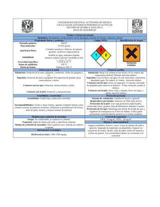 UNIVERSIDAD NACIONAL AUTÓNOMA DE MÉXICO 
FACULTAD DE ESTUDIOS SUPERIORES CUAUTITLÁN 
SECCIÓN DE QUÍMICA ANALÍTICA 
HOJA DE SEGURIDAD 
Nombre: Cloruro de amonio 
Sinónimos: Sal amónica, sal de amonio, sal de amoníaco, muriato de amonio, daramon, amclor 
Propiedades físicas y químicas Código NFPA Identificación de riesgos 
Fórmula química: NH4Cl 
Peso molecular: 53.453 g/mol 
Apariencia física: Cristales incoloros o blancos, de aspecto 
granular, inodoros e higroscópicos 
Solubilidad: 
Soluble en agua, amoníaco líquido, 
metanol, etanol y glicerol. Insoluble en éter 
y acetato de etilo. 
Gravedad específica: 1.5274 @ 25 °C 
Punto de ebullición: 520 °C 
Punto de fusión: Sublima a 340 °C 
Efectos para la salud Primeros auxilios 
Inhalación: Irritación de la nariz, garganta y pulmones. Dolor de garganta y 
tos. 
Inhalación: Sacar a la víctima al aire fresco. Si no respira, dar 
respiración artificial. Obtener atención médica. 
Ingestión: Irritación de nariz y garganta. Por ingestión de grandes dosis 
causa nauseas, vómito. 
Ingestión: Lavar la boca con agua. Si está consciente, suministrar 
abundante agua. No inducir el vómito. Atención médica 
Contacto con los ojos: Irritación, enrojecimiento y dolor. 
Contacto con los ojos: lavar con agua por 15 minutos, elevando 
los párpados para remover el químico. Si hay irritación, acudir al 
médico. 
Contacto con la piel: Irritación y enrojecimiento. Contacto con la piel: retirar ropa y calzado, lavar con agua, y 
jabón, atención médica 
Estabilidad y reactividad Protección personal 
Estabilidad: Estable bajo condiciones normales Sistema de ventilación: ventilación local y/o general. 
Incompatibilidades: Ácidos y bases fuertes, agentes oxidantes fuertes como 
cloratos (clorato de potasio), tricloruro, trifluoruro y pentafluoruro de bromo, 
sales de plata, nitritos y nitratos (nitrato de amonio). 
Respiradores personales: máscara con filtro para polvos 
Protección de la piel: Usar ropa protectora impermeable, 
incluyendo botas, guantes, bata de laboratorio, delantal o monos. 
Protección de los ojos: Mantenga una fuente de lavado de ojos y 
regaderas de emergencia en el área de trabajo. Utilice gafas 
protectoras contra productos químicos y/o careta completa 
Medidas para extinción de incendios Control de exposición 
Fuego: No combustible, se vaporiza al calentar. TWA: 10 mg/m3; STEL: 20 mg/m3 
Explosión: alejar de fuentes de calor y superficies calientes Manejo y almacenamiento 
Medios de extinción de incendios: Polvo químico seco, dióxido de carbono 
o espuma 
Lugares ventilados, frescos y secos. Lejos de fuentes de calor e 
ignición. Separado de materiales incompatibles. Separar los 
recipientes de ácidos, álcalis, sales de plata, nitrato de amonio y 
clorato de potasio. Los contenedores deben ser resistentes a la 
corrosión 
Información toxicológica 
DL50 oral en ratas: 1300-1560 mg/kg. 
 