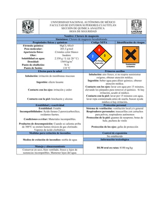 UNIVERSIDAD NACIONAL AUTÓNOMA DE MÉXICO 
FACULTAD DE ESTUDIOS SUPERIORES CUAUTITLÁN 
SECCIÓN DE QUÍMICA ANALÍTICA 
HOJA DE SEGURIDAD 
Nombre: Cloruro de magnesio 
Sinónimos: Cloruro de magnesio hexahidratado 
Propiedades físicas y químicas Código NFPA Identificación de riesgos 
Fórmula química: MgCl2 6H2O 
Peso molecular: 203.3 g/mol 
Apariencia física: Cristales color blanco 
Olor: Inodoro 
Solubilidad en agua: 2.350 g / L (@ 20 º C) 
Densidad: 1569 kg/m3 
Punto de ebullición: N/A 
Punto de fusión: 118 °C 
Efectos para la salud Primeros auxilios 
Inhalación: irritación de membranas mucosas Inhalación: aire fresco, si no respira suministrar 
oxígeno, obtener atención médica. 
Ingestión: efecto laxante Ingestión: beber agua para diluir químico, obtener 
atención médica. 
Contacto con los ojos: irritación y ardor 
Contacto con los ojos: lavar con agua por 15 minutos, 
elevando los párpados para remover el químico. Si hay 
irritación, acudir al médico. 
Contacto con la piel: hinchazón y ulceras 
Contacto con la piel: lavar por 15 minutos con agua, 
lavar ropa contaminada antes de usarla, buscar ayuda 
médica si hay irritación. 
Estabilidad y reactividad Protección personal 
Estabilidad: Estable Sistema de ventilación: ventilación local y/o general 
Incompatibilidades: Ácido furano-2-peroxicarboxílico, 
oxidantes fuertes. 
Respiradores personales: mascarillas con cartuchos 
para polvos, respiradores autónomos 
Condiciones a evitar: Materiales incompatibles. Protección de la piel: guantes de neopreno, botas de 
hule, pechera de vinilo 
Productos de descomposición: Cuando se calienta arriba 
de 300°C se emiten humos tóxicos de gas clorinado. 
Vapores de ácido clorhídrico. 
Protección de los ojos: gafas de protección 
Medidas para extinción de incendios Control de exposición 
Medios de extinción de incendios: niebla de agua 
No establecido 
Información toxicológica 
DL50 oral Manejo y almacenamiento en ratas: 8100 mg/kg 
Conservar en seco, bien ventilado, fresco y lejos de 
sustancias incompatibles. Mantener lejos del agua. 
 