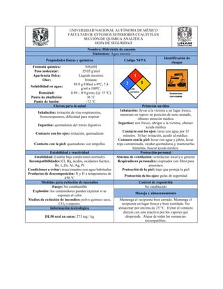 UNIVERSIDAD NACIONAL AUTÓNOMA DE MÉXICO 
FACULTAD DE ESTUDIOS SUPERIORES CUAUTITLÁN 
SECCIÓN DE QUÍMICA ANALÍTICA 
HOJA DE SEGURIDAD 
Nombre: Hidróxido de amonio 
Sinónimos: Agua amonia 
Propiedades físicas y químicas Código NFPA Identificación de 
riesgos 
Fórmula química: NH4OH 
Peso molecular: 35.05 g/mol 
Apariencia física: Líquido incoloro 
Olor: Irritante 
Solubilidad en agua: 89.9 g/100ml a 0ºC, 7.4 
g/ml a 100ºC. 
Densidad: 0.89 – 0.9 g/cm3 (@ 15 °C) 
Punto de ebullición: 36 °C 
Punto de fusión: -72 °C 
Efectos para la salud Primeros auxilios 
Inhalación: irritación de vías respiratorias, 
broncoespasmos, dificultad para respirar 
Inhalación: llevar a la víctima a un lugar fresco, 
mantener en reposo en posición de semi sentado, 
obtener atención médica 
Ingestión: quemaduras del tracto digestivo Ingestión: aire fresco, abrigar a la víctima, obtener 
ayuda médica 
Contacto con los ojos: irritación, quemaduras Contacto con los ojos: lavar con agua por 15 
minutos. Si hay irritación, acudir al médico. 
Contacto con la piel: quemaduras con ampollas 
Contacto con la piel: lavar con agua y jabón, lavar 
ropa contaminada, vendar quemaduras y mantenerlas 
húmedas, buscar ayuda médica. 
Estabilidad y reactividad Protección personal 
Estabilidad: Estable bajo condiciones normales Sistema de ventilación: ventilación local y/o general 
Incompatibilidades: Cl, Hg, ácidos, oxidantes fuertes, 
Br, I, Zn, Al, Ag, Pt 
Respiradores personales: respirador con filtro para 
amoniaco 
Condiciones a evitar: reaccionantes con agua habituales Protección de la piel: traje que proteja la piel 
Productos de descomposición: N y H a temperaturas de 
450 °C Protección de los ojos: gafas de seguridad 
Medidas para extinción de incendios Control de exposición 
Fuego: No combustible No establecido 
Explosión: los contenedores pueden explotar si se 
exponen al calor Manejo y almacenamiento 
Medios de extinción de incendios: polvo químico seco, 
CO2 o espuma. 
Mantenga el recipiente bien cerrado. Mantenga el 
recipiente en lugar fresco y bien ventilado. No 
almacenar por encima de 25 °C. Evitar el contacto 
directo con este reactivo por los vapores que 
desprende. Alejar de todas las sustancias 
incompatibles. 
Información toxicológica 
DL50 oral en ratas: 273 mg / kg 
 