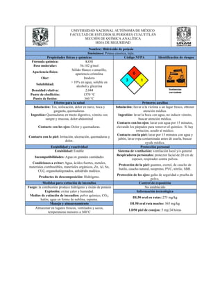 UNIVERSIDAD NACIONAL AUTÓNOMA DE MÉXICO 
FACULTAD DE ESTUDIOS SUPERIORES CUAUTITLÁN 
SECCIÓN DE QUÍMICA ANALÍTICA 
HOJA DE SEGURIDAD 
Nombre: Hidróxido de potasio 
Sinónimos: Potasa cáustica, lejía. 
Propiedades físicas y químicas Código NFPA Identificación de riesgos 
Fórmula química: KOH 
Peso molecular: 56.102 g/mol 
Apariencia física: Sólido blanco o amarillo, 
apariencia cristalina 
Olor: Inodoro 
Solubilidad: > 10% en agua, soluble en 
alcohol y glicerina 
Densidad relativa: 2.044 
Punto de ebullición: 1370 °C 
Punto de fusión: 360 °C 
Efectos para la salud Primeros auxilios 
Inhalación: Tos, sofocación, dolor en nariz, boca y 
garganta, quemaduras. 
Inhalación: llevar a la víctima a un lugar fresco, obtener 
atención médica. 
Ingestión: Quemaduras en tracto digestivo, vómito con 
sangre y mucosa, dolor abdominal 
Ingestión: lavar la boca con agua, no inducir vómito, 
buscar atención médica. 
Contacto con los ojos: Dolor y quemaduras. 
Contacto con los ojos: lavar con agua por 15 minutos, 
elevando los párpados para remover el químico. Si hay 
irritación, acudir al médico. 
Contacto con la piel: Irritación, ulceración, quemaduras y 
dolor. 
Contacto con la piel: lavar por 15 minutos con agua y 
jabón, lavar ropa contaminada antes de usarla, buscar 
ayuda médica. 
Estabilidad y reactividad Protección personal 
Estabilidad: Estable Sistema de ventilación: ventilación local y/o general 
Incompatibilidades: Agua en grandes cantidades Respiradores personales: protector facial de 20 cm de 
espesor, respirador contra polvos. 
Condiciones a evitar: Agua, ácidos fuertes, metales, 
materiales combustibles, materiales orgánicos, Zn, Al, Sn, 
CO2, organohalógenados, anhídrido maléico. 
Protección de la piel: guantes, overol, de caucho de 
butilo, caucho natural, neopreno, PVC, nitrilo, SBR. 
Productos de descomposición: Hidrógeno. Protección de los ojos: gafas de seguridad a prueba de 
polvo. 
Medidas para extinción de incendios Control de exposición 
Fuego: la combustión produce hidrógeno y óxido de potasio No establecido 
Explosión: evitar calor y humedad. Información toxicológica 
Medios de extinción de incendios: polvo químico, CO2, 
halón, agua en forma de neblina, espuma. DL50 oral en ratas: 273 mg/kg 
Manejo y almacenamiento DL50 oral rata macho: 365 mg/kg 
Almacenar en lugares frescos, ventilados y secos, 
temperaturas menores a 360°C LD50 piel de conejos: 5 mg/24 horas 
 