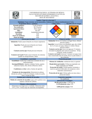 UNIVERSIDAD NACIONAL AUTÓNOMA DE MÉXICO 
FACULTAD DE ESTUDIOS SUPERIORES CUAUTITLÁN 
SECCIÓN DE QUÍMICA ANALÍTICA 
HOJA DE SEGURIDAD 
Nombre: Negro de eriocromo T 
Sinónimos: Negro ericromo, sal de monosódica, 3 hidroxi-4-[(1-hidroxi-2naftalenilo)azo]-7 nitro. 
Propiedades físicas y químicas Código NFPA Identificación de riesgos 
Fórmula química: C20H12N3NaO7S 
Peso molecular: 461.38 g/mol 
Apariencia física: Polvo negro 
Olor: Sin olor 
Solubilidad: Solubilidad moderada 
Densidad: N/D 
Punto de ebullición: N/D 
Punto de fusión: N/D 
Efectos para la salud Primeros auxilios 
Inhalación: Puede causar irritación en el tracto respiratorio. Inhalación: llevar a la víctima a un lugar fresco, obtener 
atención médica. 
Ingestión: Puede provocar irritación en el tracto 
gastrointestinal. 
Ingestión: Lavar la boca con abundante agua, dar a beber 
de 3 a 4 vasos con agua, induzca el vómito. Buscar 
atención médica. 
Contacto con los ojos: Puede provocar irritación. 
Contacto con los ojos: lavar con agua por 15 minutos, 
elevando los párpados para remover el químico. Si hay 
irritación, acudir al médico. 
Contacto con la piel: Puede causar irritación, los síntomas 
pueden ser enrojecimiento y dolor. 
Contacto con la piel: lavar por 5 minutos con agua, lavar 
ropa contaminada antes de usarla, buscar ayuda médica si 
hay irritación. 
Estabilidad y reactividad Protección personal 
Estabilidad: Estable bajo condiciones normales de uso y 
almacenamiento. Sistema de ventilación: ventilación local y/o general 
Incompatibilidades: Agentes oxidantes fuertes, agentes 
reductores fuertes, litio, bromo trifluoruro, hierro. 
Respiradores personales: Utilizar un respirador con 
filtros aprobados por NIOSH. 
Condiciones a evitar: calor y fuentes de ignición. 
Protección de la piel: Utilizar guantes resistentes a 
reactivos químicos fabricados con neopreno u otros 
materiales característicos. 
Productos de descomposición: Monóxido de carbono, 
dióxido de carbono, óxidos de nitrógeno, óxidos de azufre, 
cloro y óxido de sodio. 
Protección de los ojos: Utilizar gafas con mica clara y 
protección lateral. 
Medidas para extinción de incendios Control de exposición 
Medios de extinción de incendios: agua, polvo químico seco, 
espuma o dióxido de carbono. 
No establecido 
Información toxicológica 
DL50 oral en ratas: 17590 mg/ kg 
Manejo y almacenamiento CL50 inhalación ratas: N/D 
Almacenar en un lugar seco y ventilado. Almacenar entre 
15°C y 25°C. Colocar lejos de materiales incompatibles. LD50 piel de conejos: N/D 
 
