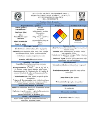 UNIVERSIDAD NACIONAL AUTÓNOMA DE MÉXICO 
FACULTAD DE ESTUDIOS SUPERIORES CUAUTITLÁN 
SECCIÓN DE QUÍMICA ANALÍTICA 
HOJA DE SEGURIDAD 
Nombre: Nitrato de amonio 
Sinónimos: Sal amónica del ácido nítrico 
Propiedades físicas y químicas Código NFPA Identificación de riesgos 
Fórmula química: NH4NO3 
Peso molecular: 80.1 g/mol 
Apariencia física: Sólido blanco o incoloro, 
higroscópico 
Olor: Inodoro 
Solubilidad en agua: 190 g/ 100 mL (@ 20 °C) 
Densidad: 1.7 g/cm3 
Punto de ebullición: Se descompone debajo de 
210 °C 
Punto de fusión: 170 °C 
Efectos para la salud Primeros auxilios 
Inhalación: tos, dolor de cabeza, dolor de garganta Inhalación: llevar a la víctima a un lugar fresco, obtener 
atención médica. 
Ingestión: dolor abdominal, uñas, labios y piel azulados, 
convulsiones, diarrea, vómito, vértigos, debilidad 
Ingestión: beber abundante agua, no inducir vómito, 
buscar atención médica. 
Contacto con los ojos: enrojecimiento, dolor. Contacto con los ojos: lavar con agua. Si hay irritación, 
acudir al médico. 
Contacto con la piel: enrojecimiento Contacto con la piel: lavar con agua y jabón, lavar ropa 
contaminada, buscar ayuda médica. 
Estabilidad y reactividad Protección personal 
Estabilidad: Estable bajo condiciones normales, 
higroscópico Sistema de ventilación: ventilación local y/o general 
Incompatibilidades: Al, Sb. Cu, Cr, Fe, Pb, Mg, Mn, Ni, 
Zn, petróleo, carbón, materia orgánica, ácido acético, 
cloruro de amonio, Bi, Cd, cloruros, Co, K, P, sulfato de 
amonio, hipoclorito de sodio, perclorato de sodio, Na, 
sulfuros. 
Respiradores personales: protección contra polvos, 
mascarillas. 
Condiciones a evitar: calor, fuentes de ignición, polvo, 
incompatibles Protección de la piel: guantes 
Productos de descomposición: emite óxidos de nitrógeno 
al calentarse, libera amoniaco al reaccionar con bases 
fuertes, humedad, materiales combustibles. 
Protección de los ojos: gafas de seguridad 
Medidas para extinción de incendios Control de exposición 
Fuego: No combustible, pero facilita la combustión de otras 
sustancias No establecido 
Explosión: riesgo de incendio y explosión bajo aislamiento 
y temperaturas elevadas Información toxicológica 
Medios de extinción de incendios: agua 
DL50 oral en ratas: 2217 mg/kg 
Manejo y almacenamiento 
Frasco cerrado, separado de sustancias combustibles y 
reductoras. Sensible al choque. 
 