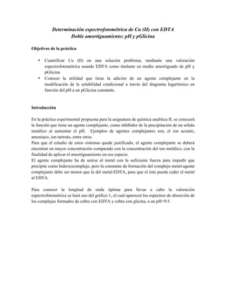 Determinación espectrofotométrica de Cu (II) con EDTA 
Doble amortiguamiento: pH y pGlicina 
Objetivos de la práctica 
• Cuantificar Cu (II) en una solución problema, mediante una valoración 
espectrofotométrica usando EDTA como titulante en medio amortiguado de pH y 
pGlicina 
• Conocer la utilidad que tiene la adición de un agente complejante en la 
modificación de la solubilidad condicional a través del diagrama logarítmico en 
función del pH a un pGlicina constante. 
Introducción 
En la práctica experimental propuesta para la asignatura de química analítica II, se conocerá 
la función que tiene un agente complejante, como inhibidor de la precipitación de un sólido 
metálico al aumentar el pH. Ejemplos de agentes complejantes son, el ion acetato, 
amoniaco, ion tartrato, entre otros. 
Para que el estudio de estos sistemas quede justificado, el agente complejante se deberá 
encontrar en mayor concentración comparado con la concentración del ion metálico, con la 
finalidad de aplicar el amortiguamiento en esa especie. 
El agente complejante ha de unirse al metal con la suficiente fuerza para impedir que 
precipite como hidroxocomplejo, pero la constante de formación del complejo metal-agente 
complejante debe ser menor que la del metal-EDTA, para que el éste pueda ceder el metal 
al EDTA. 
Para conocer la longitud de onda óptima para llevar a cabo la valoración 
espectrofotométrica se hará uso del gráfico 1, el cual aparecen los espectros de absorción de 
los complejos formados de cobre con EDTA y cobre con glicina, a un pH=9.5. 
 
