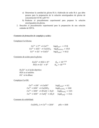 a) Determinar la cantidad de glicina R.A e hidróxido de sodio R.A. que debe 
pesarse para la preparación de la solución amortiguadora de glicina de 
concentración 0.4 M y pH=9.5 
b) Redactar el procedimiento experimental para preparar la solución 
amortiguadora de glicina. 
2. Describir el procedimiento experimental para la preparación de una solución 
estándar de EDTA. 
Contantes de formación de complejos y acidez: 
Complejos Cu-Glicina: 
퐶푢!! + 푌!! ⇌ 퐶푢푌!! log 훽!"#!! = 17.8 
퐶푢!! + 2퐺푙푖! ⇌ 퐶푢 퐺푙푖 ! log 훽!" !"# ! = 15.0 
퐶푢!! + 퐺푙푖! ⇌ 퐶푢퐺푙푖! log 훽!"#$!! = 8.12 
Constantes de acidez para la glicina: 
퐻!퐺푙푖! ⇌ 퐻퐺푙푖 + 퐻! 퐾!! = 10!!.!" 
퐻퐺푙푖 ⇌ 퐺푙푖! + 퐻! 퐾!! = 10!!.!" 
퐻!퐺푙푖! es el ácido diprótico 
퐻퐺푙푖 es el anfolito 
퐺푙푖! es la dibase 
Complejos Cu-OH: 
퐶푢!! + 푂퐻! ⇌ 퐶푢푂퐻! 푙표푔훽!"#!! = 6.1 
퐶푢!! + 2푂퐻! ⇌ 퐶푢 푂퐻 ! 푙표푔훽!" !" ! = 10.8 
퐶푢!! + 3푂퐻! ⇌ 퐻퐶푢푂! 
! + 퐻!푂 푙표푔훽!"#!! 
! = 14.5 
!! + 2퐻!푂 푙표푔훽!"!! 
퐶푢!! + 4푂퐻! ⇌ 퐶푢푂! 
!! = 15.6 
Constante de solubilidad: 
퐶푢 푂퐻 ! ↓ ⇌ 퐶푢!! + 2푂퐻! 푝퐾푠 = 18.8 
 