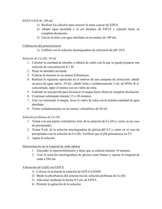 EDTA 0.036 M, 100 mL 
1) Realizar los cálculos para conocer la masa a pesar de EDTA 
2) Añadir agua destilada a la sal disódica de EDTA y calentar hasta su 
completa disolución 
3) Llevar al aforo con agua destilada en un matraz de 100 mL. 
Calibración del potenciómetro 
1) Calibrar con la solución amortiguadora de referencia de pH=10.0 
Solución de Cu (II), 50 mL 
1. Calcular la cantidad de alambre o tubería de cobre con la que se pueda preparar una 
solución de concentración 0.1 M 
2. Pesar la cantidad calculada. 
3. Colocar la muestra en un matraz Erlenmeyer. 
4. Realizar la siguiente operación en el interior de una campana de extracción: añadir 
un poco de agua, aprox. 10 mL, añadir lenta y cuidadosamente 2 mL de HNO3 R.A. 
concentrado, tapar el matraz con un vidrio de reloj. 
5. Calentar en una parrilla para favorecer el ataque hasta observar completa disolución. 
6. Continuar calentando durante 15 o 20 minutos. 
7. Una vez terminado el ataque, lavar el vidrio de reloj con la mínima cantidad de agua 
destilada. 
8. Verter cuidadosamente en un matraz volumétrico de 50 mL. 
Solución problema de Cu (II) 
1. Tomar con una pipeta volumétrica 2mL de la solución de Cu (II) y verter en un vaso 
de precipitados. 
2. Tomar 8 mL de la solución amortiguadora de glicina pH 9.5 y verter en el vaso de 
precipitados con la solución de Cu (II). Verificar que el pH permanezca en 9.5 
3. Agitar la solución. 
Determinación de la longitud de onda óptima 
1. Encender el espectrofotómetro y dejar que se caliente durante 10 minutos. 
2. Usar la solución amortiguadora de glicina como blanco y ajustar la longitud de 
onda a 584 nm 
Valoración de Cu(II) con EDTA 
1) Colocar en la bureta la solución de EDTA 0.036M 
2) Medir la absorbancia del sistema inicial, solución problema de Cu (II) 
3) Adicionar mediante la bureta 0.5 mL de EDTA 
4) Permitir la agitación de la solución 
 